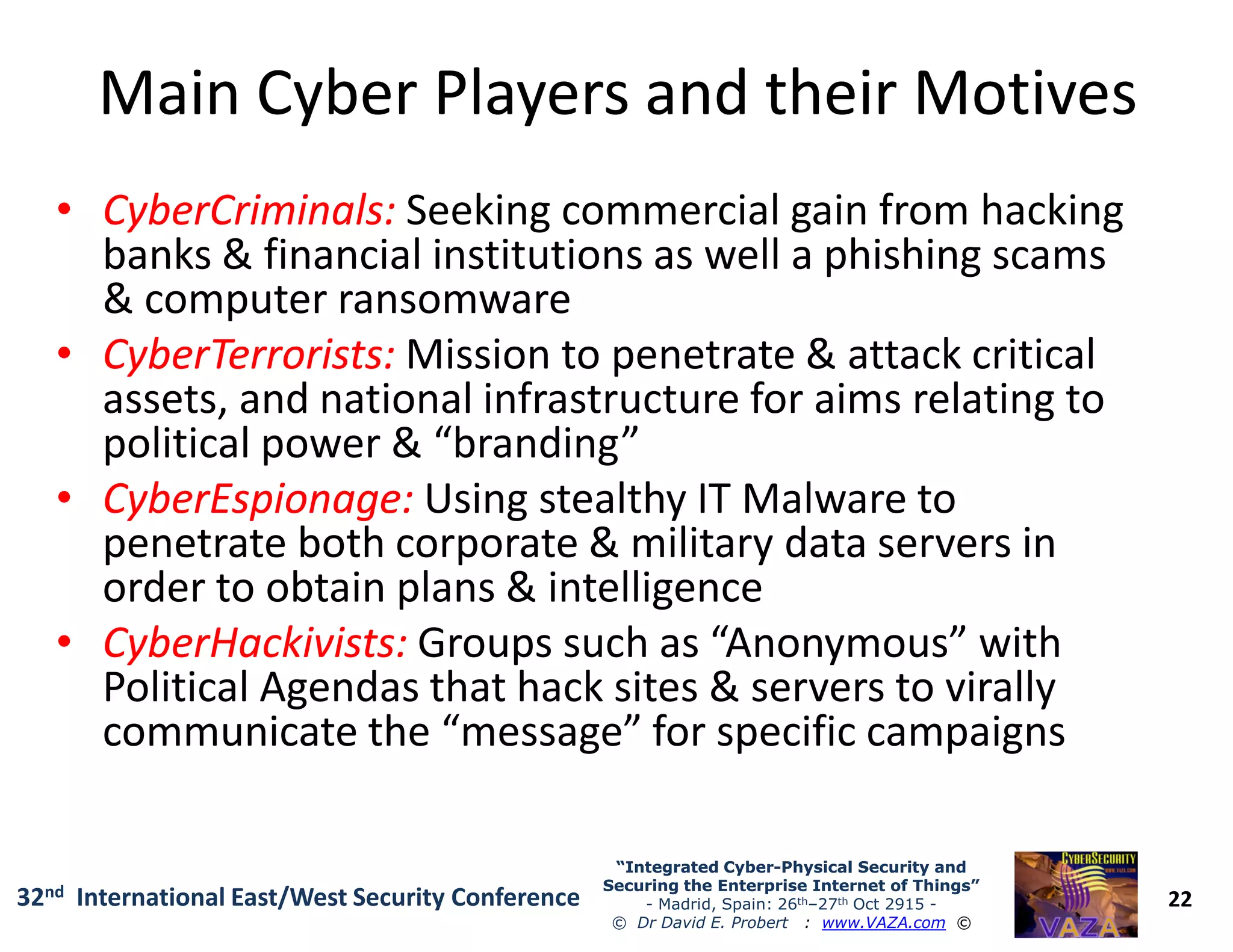 Main Cyber Players and their MotivesMain Cyber Players and their Motives
•• CyberCriminalsCyberCriminals:: Seeking commercial gain from hacking
banks & financial institutions as well a phishing scams
& computer ransomware
•• CyberTerroristsCyberTerrorists:: Mission to penetrate & attack critical
assets, and national infrastructure for aims relating to
political power & “branding”
•• CyberEspionageCyberEspionage:: Using stealthy IT Malware to
22
“Integrated Cyber“Integrated Cyber--Physical Security andPhysical Security and
Securing the Enterprise Internet of Things”Securing the Enterprise Internet of Things”
- Madrid, Spain: 26th–27th Oct 2915 -
© Dr David E. Probert : www.VAZA.com ©
32nd International East/West Security Conference
•• CyberEspionageCyberEspionage:: Using stealthy IT Malware to
penetrate both corporate & military data servers in
order to obtain plans & intelligence
•• CyberHackivistsCyberHackivists:: Groups such as “Anonymous” with
Political Agendas that hack sites & servers to virally
communicate the “message” for specific campaigns
 