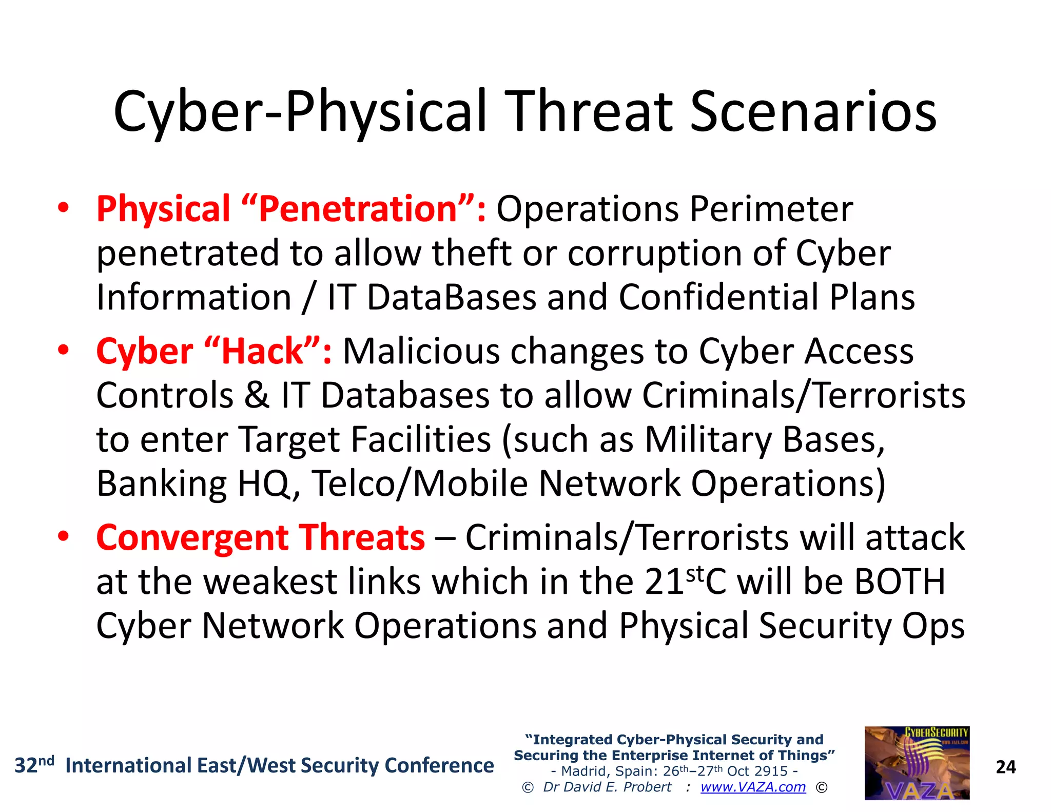 CyberCyber--Physical Threat ScenariosPhysical Threat Scenarios
•• Physical “Penetration”:Physical “Penetration”: Operations Perimeter
penetrated to allow theft or corruption of Cyber
Information / IT DataBases and Confidential Plans
•• Cyber “Hack”:Cyber “Hack”: Malicious changes to Cyber Access
Controls & IT Databases to allow Criminals/Terrorists
24
“Integrated Cyber“Integrated Cyber--Physical Security andPhysical Security and
Securing the Enterprise Internet of Things”Securing the Enterprise Internet of Things”
- Madrid, Spain: 26th–27th Oct 2915 -
© Dr David E. Probert : www.VAZA.com ©
32nd International East/West Security Conference
Controls & IT Databases to allow Criminals/Terrorists
to enter Target Facilities (such as Military Bases,
Banking HQ, Telco/Mobile Network Operations)
•• Convergent ThreatsConvergent Threats – Criminals/Terrorists will attack
at the weakest links which in the 21stC will be BOTH
Cyber Network Operations and Physical Security Ops
 