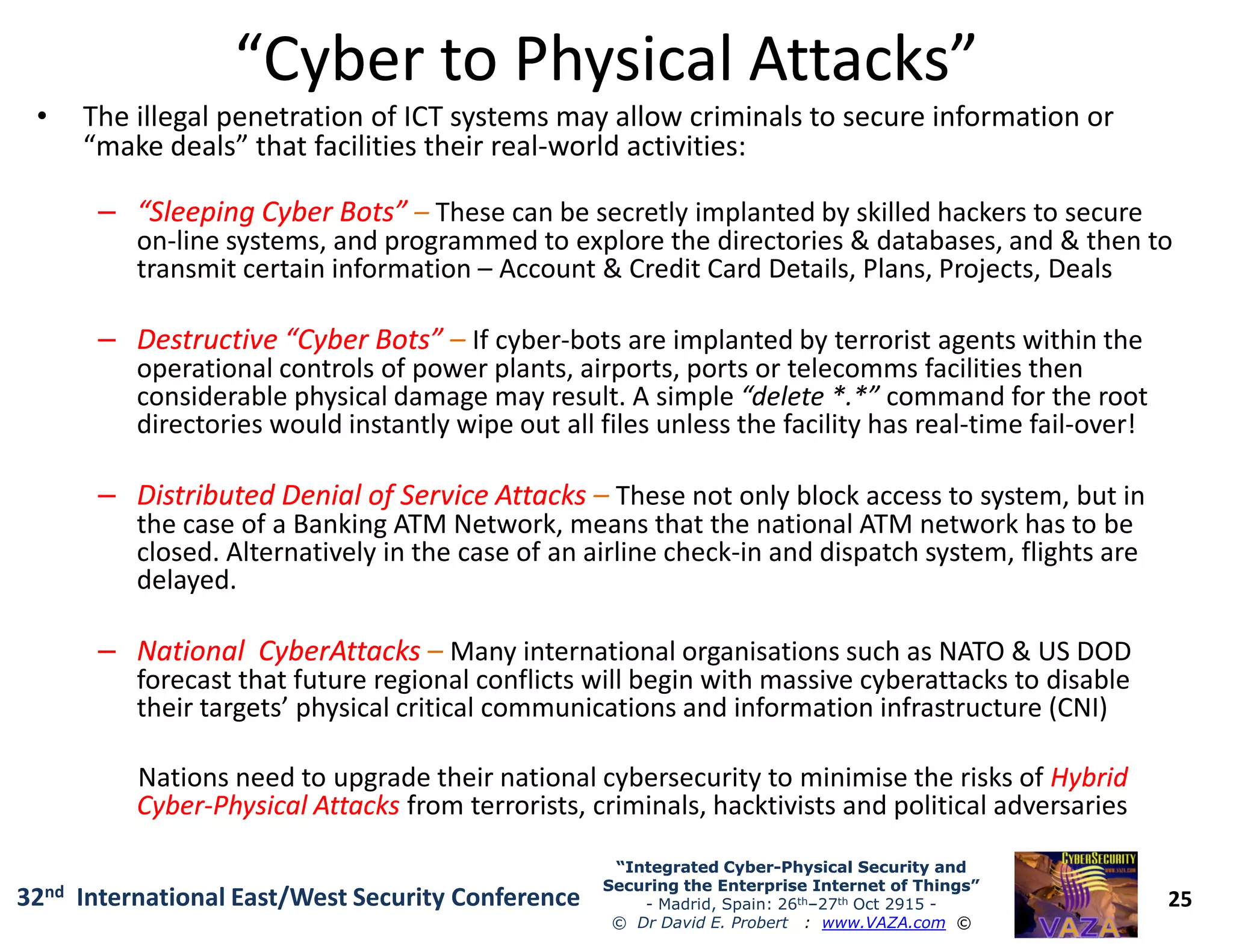 “Cyber to Physical Attacks”“Cyber to Physical Attacks”
• The illegal penetration of ICT systems may allow criminals to secure information or
“make deals” that facilities their real-world activities:
–– “Sleeping Cyber Bots”“Sleeping Cyber Bots” – These can be secretly implanted by skilled hackers to secure
on-line systems, and programmed to explore the directories & databases, and & then to
transmit certain information – Account & Credit Card Details, Plans, Projects, Deals
–– Destructive “Cyber Bots”Destructive “Cyber Bots” – If cyber-bots are implanted by terrorist agents within the
operational controls of power plants, airports, ports or telecomms facilities then
considerable physical damage may result. A simple “delete *.*” command for the root
directories would instantly wipe out all files unless the facility has real-time fail-over!
Distributed Denial of Service AttacksDistributed Denial of Service Attacks –
25
“Integrated Cyber“Integrated Cyber--Physical Security andPhysical Security and
Securing the Enterprise Internet of Things”Securing the Enterprise Internet of Things”
- Madrid, Spain: 26th–27th Oct 2915 -
© Dr David E. Probert : www.VAZA.com ©
32nd International East/West Security Conference
–– Distributed Denial of Service AttacksDistributed Denial of Service Attacks – These not only block access to system, but in
the case of a Banking ATM Network, means that the national ATM network has to be
closed. Alternatively in the case of an airline check-in and dispatch system, flights are
delayed.
–– NationalNational CyberAttacksCyberAttacks – Many international organisations such as NATO & US DOD
forecast that future regional conflicts will begin with massive cyberattacks to disable
their targets’ physical critical communications and information infrastructure (CNI)
Nations need to upgrade their national cybersecurity to minimise the risks of HybridHybrid
CyberCyber--Physical AttacksPhysical Attacks from terrorists, criminals, hacktivists and political adversaries
 
