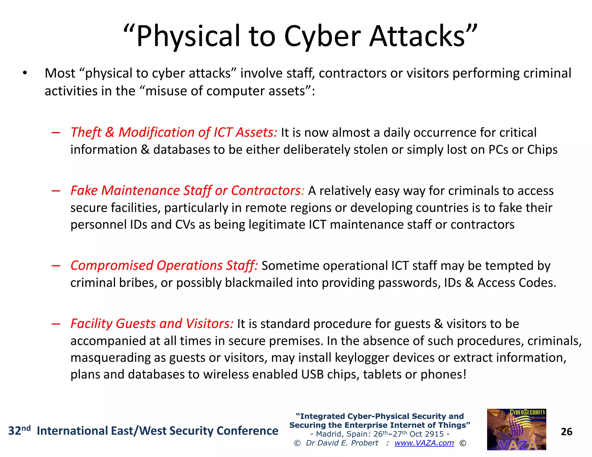 “Physical to Cyber Attacks”“Physical to Cyber Attacks”
• Most “physical to cyber attacks” involve staff, contractors or visitors performing criminal
activities in the “misuse of computer assets”:
–– Theft & Modification of ICT Assets:Theft & Modification of ICT Assets: It is now almost a daily occurrence for critical
information & databases to be either deliberately stolen or simply lost on PCs or Chips
–– Fake Maintenance Staff or ContractorsFake Maintenance Staff or Contractors: A relatively easy way for criminals to access
secure facilities, particularly in remote regions or developing countries is to fake their
personnel IDs and CVs as being legitimate ICT maintenance staff or contractors
26
“Integrated Cyber“Integrated Cyber--Physical Security andPhysical Security and
Securing the Enterprise Internet of Things”Securing the Enterprise Internet of Things”
- Madrid, Spain: 26th–27th Oct 2915 -
© Dr David E. Probert : www.VAZA.com ©
32nd International East/West Security Conference
personnel IDs and CVs as being legitimate ICT maintenance staff or contractors
–– Compromised Operations Staff:Compromised Operations Staff: Sometime operational ICT staff may be tempted by
criminal bribes, or possibly blackmailed into providing passwords, IDs & Access Codes.
–– Facility Guests and Visitors:Facility Guests and Visitors: It is standard procedure for guests & visitors to be
accompanied at all times in secure premises. In the absence of such procedures, criminals,
masquerading as guests or visitors, may install keylogger devices or extract information,
plans and databases to wireless enabled USB chips, tablets or phones!
 