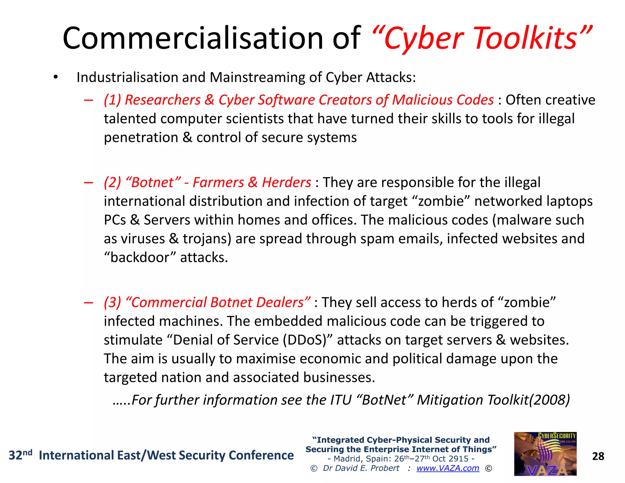 Commercialisation ofCommercialisation of “Cyber Toolkits”“Cyber Toolkits”
• Industrialisation and Mainstreaming of Cyber Attacks:
–– (1) Researchers & Cyber Software Creators of Malicious Codes(1) Researchers & Cyber Software Creators of Malicious Codes : Often creative
talented computer scientists that have turned their skills to tools for illegal
penetration & control of secure systems
–– (2) “Botnet”(2) “Botnet” -- Farmers & HerdersFarmers & Herders : They are responsible for the illegal
international distribution and infection of target “zombie” networked laptops
PCs & Servers within homes and offices. The malicious codes (malware such
as viruses & trojans) are spread through spam emails, infected websites and
28
“Integrated Cyber“Integrated Cyber--Physical Security andPhysical Security and
Securing the Enterprise Internet of Things”Securing the Enterprise Internet of Things”
- Madrid, Spain: 26th–27th Oct 2915 -
© Dr David E. Probert : www.VAZA.com ©
32nd International East/West Security Conference
as viruses & trojans) are spread through spam emails, infected websites and
“backdoor” attacks.
–– (3) “Commercial Botnet Dealers”(3) “Commercial Botnet Dealers” : They sell access to herds of “zombie”
infected machines. The embedded malicious code can be triggered to
stimulate “Denial of Service (DDoS)” attacks on target servers & websites.
The aim is usually to maximise economic and political damage upon the
targeted nation and associated businesses.
…..For further information see the ITU “BotNet” Mitigation Toolkit(2008)
 