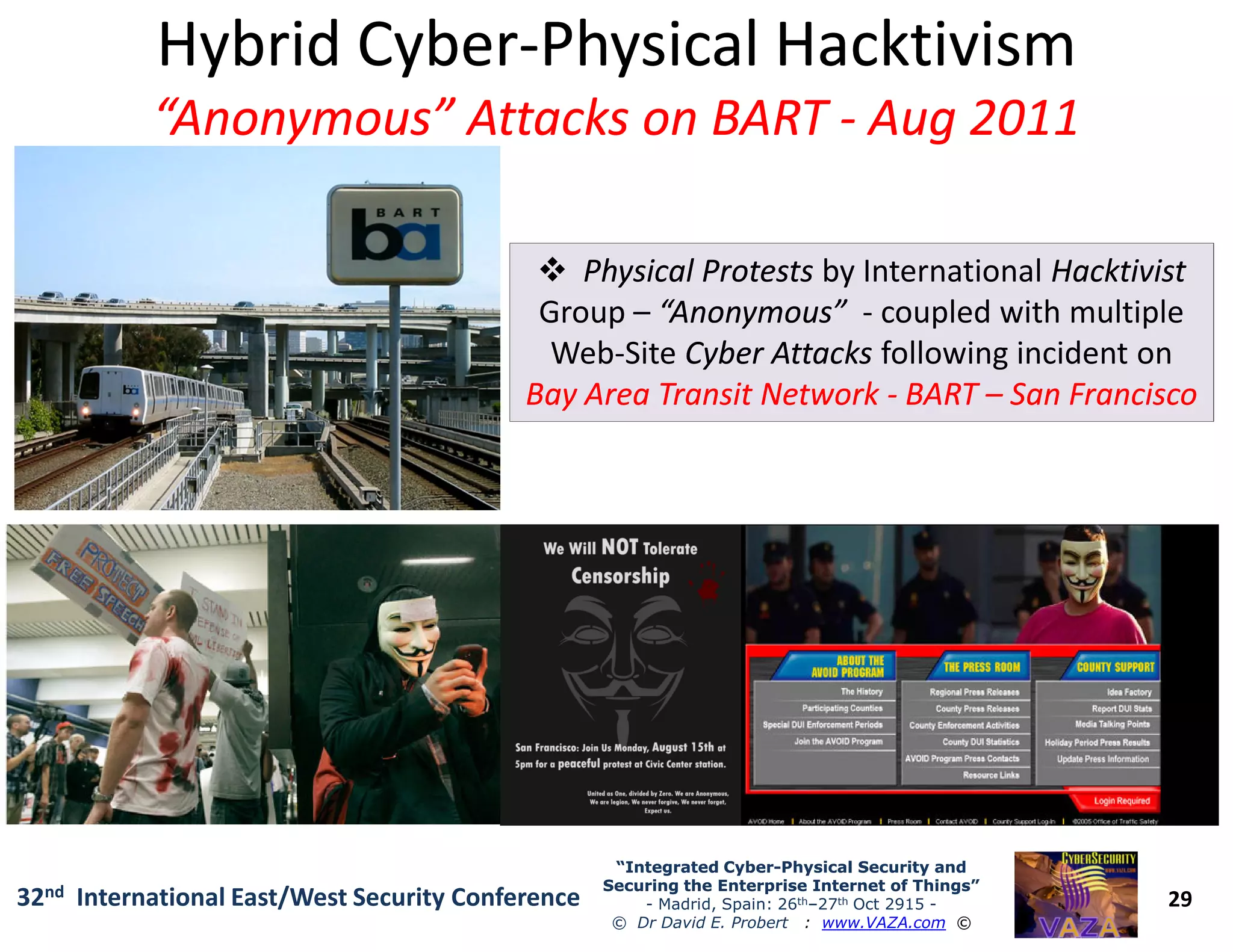Hybrid CyberHybrid Cyber--PhysicalPhysical HacktivismHacktivism
“Anonymous” Attacks on BART“Anonymous” Attacks on BART -- Aug 2011Aug 2011
Physical ProtestsPhysical Protests by International HacktivistHacktivist
Group – “Anonymous”“Anonymous” - coupled with multiple
Web-Site Cyber AttacksCyber Attacks following incident on
Bay Area Transit NetworkBay Area Transit Network -- BARTBART –– San FranciscoSan Francisco
29
“Integrated Cyber“Integrated Cyber--Physical Security andPhysical Security and
Securing the Enterprise Internet of Things”Securing the Enterprise Internet of Things”
- Madrid, Spain: 26th–27th Oct 2915 -
© Dr David E. Probert : www.VAZA.com ©
32nd International East/West Security Conference
 