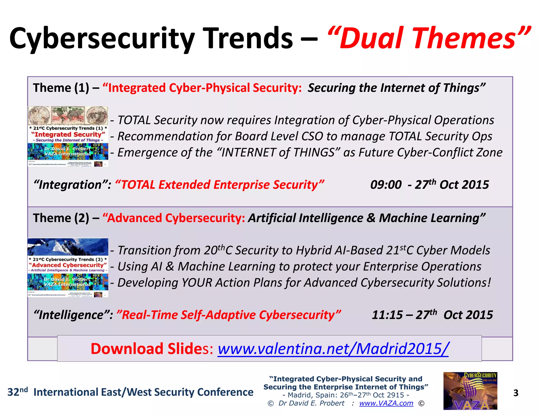 Cybersecurity TrendsCybersecurity Trends –– “Dual Themes”“Dual Themes”
Theme (1)Theme (1) –– “Integrated Cyber“Integrated Cyber--Physical Security:Physical Security: Securing the Internet of Things”Securing the Internet of Things”
-- TOTAL Security now requires Integration of CyberTOTAL Security now requires Integration of Cyber--Physical OperationsPhysical Operations
-- Recommendation for Board Level CSO to manage TOTAL Security OpsRecommendation for Board Level CSO to manage TOTAL Security Ops
-- Emergence of the “INTERNET of THINGS” as Future CyberEmergence of the “INTERNET of THINGS” as Future Cyber--Conflict ZoneConflict Zone
“Integration”:“Integration”: “TOTAL Extended Enterprise Security”“TOTAL Extended Enterprise Security” 09:0009:00 -- 2727thth Oct 2015Oct 2015
3
“Integrated Cyber“Integrated Cyber--Physical Security andPhysical Security and
Securing the Enterprise Internet of Things”Securing the Enterprise Internet of Things”
- Madrid, Spain: 26th–27th Oct 2915 -
© Dr David E. Probert : www.VAZA.com ©
32nd International East/West Security Conference
ThemeTheme (2)(2) –– “Advanced Cybersecurity:“Advanced Cybersecurity: Artificial Intelligence & Machine Learning”Artificial Intelligence & Machine Learning”
-- Transition from 20Transition from 20ththC Security to Hybrid AIC Security to Hybrid AI--Based 21Based 21ststC Cyber ModelsC Cyber Models
-- Using AI & Machine Learning to protect your Enterprise OperationsUsing AI & Machine Learning to protect your Enterprise Operations
-- Developing YOUR Action Plans for Advanced Cybersecurity Solutions!Developing YOUR Action Plans for Advanced Cybersecurity Solutions!
“Intelligence”:“Intelligence”: ”Real”Real--Time SelfTime Self--Adaptive Cybersecurity”Adaptive Cybersecurity” 11:1511:15 –– 2727thth Oct 2015Oct 2015
Download SlideDownload Slides:s: www.valentina.net/Madrid2015/www.valentina.net/Madrid2015/
 
