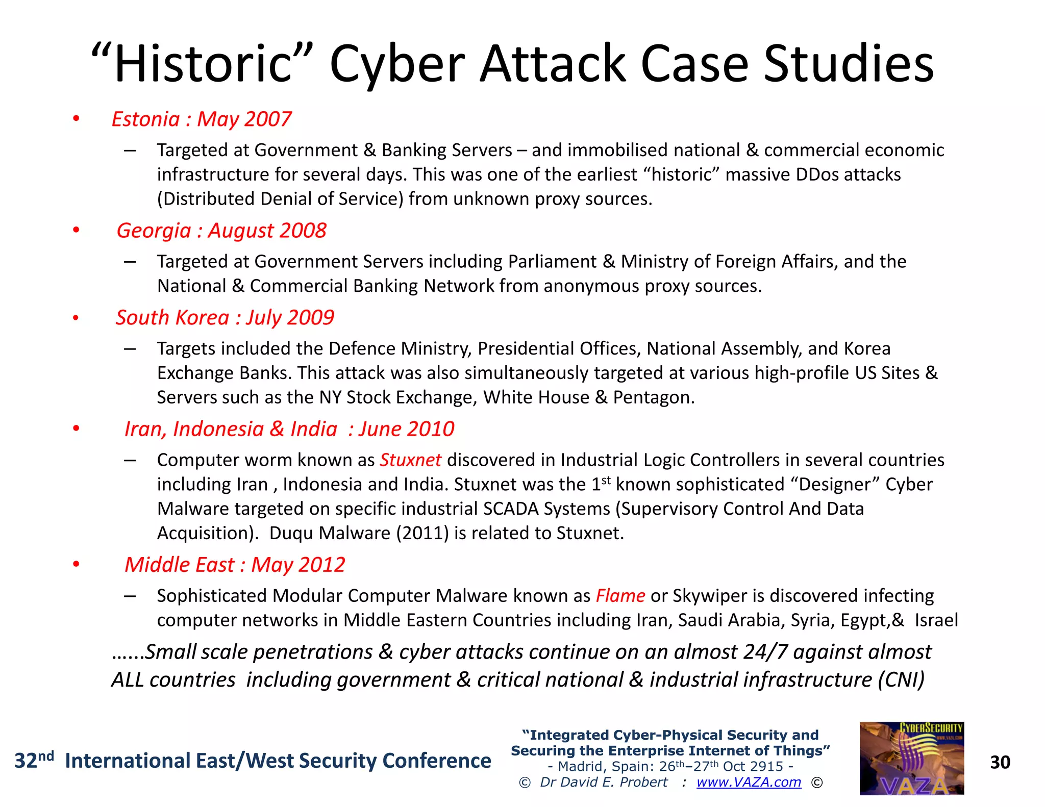 “Historic” Cyber Attack Case Studies“Historic” Cyber Attack Case Studies
•• Estonia : May 2007Estonia : May 2007
– Targeted at Government & Banking Servers – and immobilised national & commercial economic
infrastructure for several days. This was one of the earliest “historic” massive DDos attacks
(Distributed Denial of Service) from unknown proxy sources.
•• Georgia : August 2008Georgia : August 2008
– Targeted at Government Servers including Parliament & Ministry of Foreign Affairs, and the
National & Commercial Banking Network from anonymous proxy sources.
•• South Korea : July 2009South Korea : July 2009
– Targets included the Defence Ministry, Presidential Offices, National Assembly, and Korea
Exchange Banks. This attack was also simultaneously targeted at various high-profile US Sites &
Servers such as the NY Stock Exchange, White House & Pentagon.
30
“Integrated Cyber“Integrated Cyber--Physical Security andPhysical Security and
Securing the Enterprise Internet of Things”Securing the Enterprise Internet of Things”
- Madrid, Spain: 26th–27th Oct 2915 -
© Dr David E. Probert : www.VAZA.com ©
32nd International East/West Security Conference
Servers such as the NY Stock Exchange, White House & Pentagon.
•• Iran, Indonesia & India : June 2010Iran, Indonesia & India : June 2010
– Computer worm known as StuxnetStuxnet discovered in Industrial Logic Controllers in several countries
including Iran , Indonesia and India. Stuxnet was the 1st known sophisticated “Designer” Cyber
Malware targeted on specific industrial SCADA Systems (Supervisory Control And Data
Acquisition). Duqu Malware (2011) is related to Stuxnet.
•• Middle East : May 2012Middle East : May 2012
– Sophisticated Modular Computer Malware known as FlameFlame or Skywiper is discovered infecting
computer networks in Middle Eastern Countries including Iran, Saudi Arabia, Syria, Egypt,& Israel
…...…...Small scale penetrations & cyber attacks continue on an almost 24/7 against almostSmall scale penetrations & cyber attacks continue on an almost 24/7 against almost
ALL countries including government & critical national & industrial infrastructure (CNI)ALL countries including government & critical national & industrial infrastructure (CNI)
 