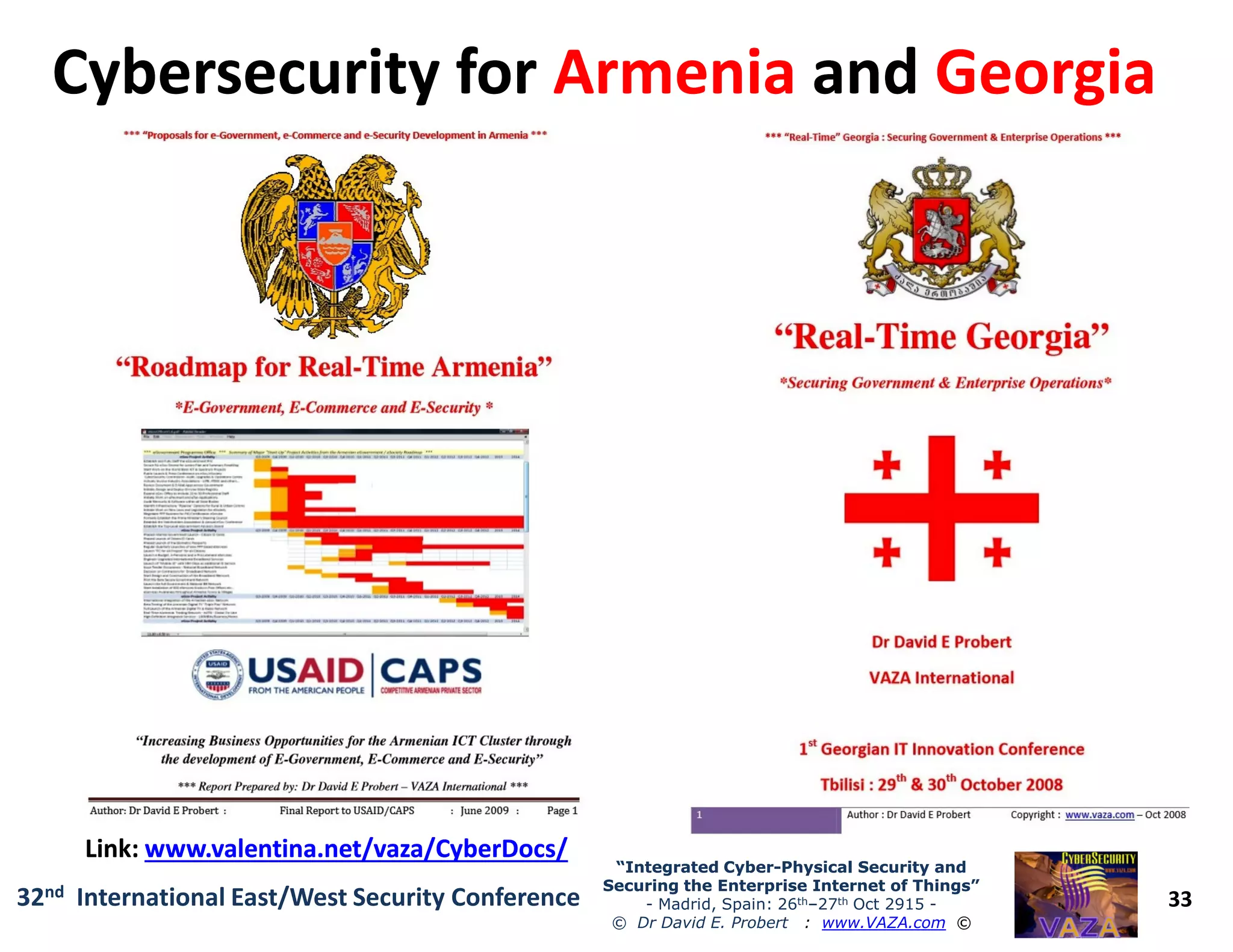 Cybersecurity forCybersecurity for ArmeniaArmenia andand GeorgiaGeorgia
33
“Integrated Cyber“Integrated Cyber--Physical Security andPhysical Security and
Securing the Enterprise Internet of Things”Securing the Enterprise Internet of Things”
- Madrid, Spain: 26th–27th Oct 2915 -
© Dr David E. Probert : www.VAZA.com ©
32nd International East/West Security Conference
Link:Link: www.valentina.net/vaza/CyberDocs/www.valentina.net/vaza/CyberDocs/
 