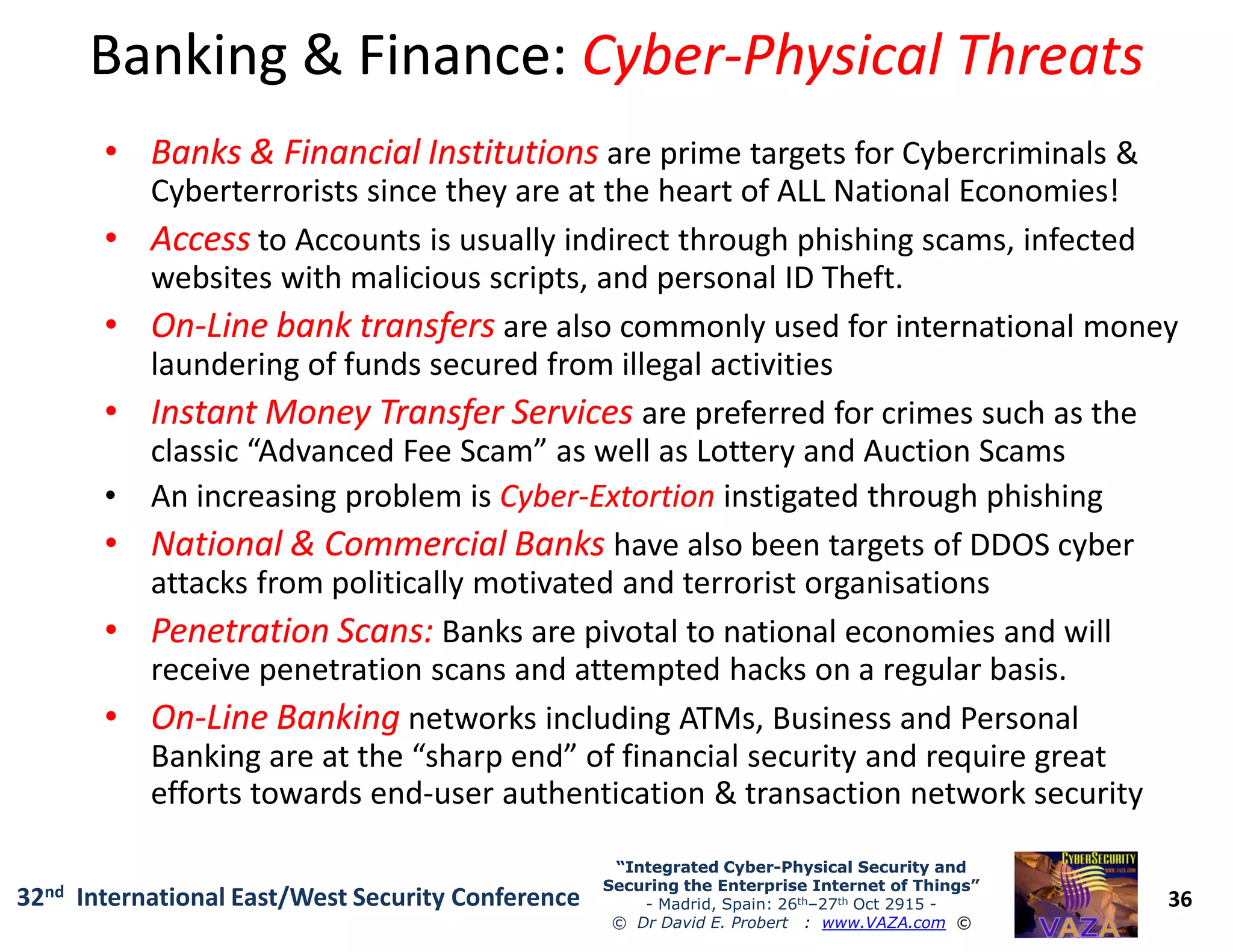 Banking & Finance:Banking & Finance: CyberCyber--Physical ThreatsPhysical Threats
•• Banks & Financial InstitutionsBanks & Financial Institutions are prime targets for Cybercriminals &
Cyberterrorists since they are at the heart of ALL National Economies!
•• AccessAccess to Accounts is usually indirect through phishing scams, infected
websites with malicious scripts, and personal ID Theft.
•• OnOn--Line bank transfersLine bank transfers are also commonly used for international money
laundering of funds secured from illegal activities
•• Instant Money Transfer ServicesInstant Money Transfer Services are preferred for crimes such as the
classic “Advanced Fee Scam” as well as Lottery and Auction Scams
An increasing problem is CyberCyber--ExtortionExtortion instigated through phishing
36
“Integrated Cyber“Integrated Cyber--Physical Security andPhysical Security and
Securing the Enterprise Internet of Things”Securing the Enterprise Internet of Things”
- Madrid, Spain: 26th–27th Oct 2915 -
© Dr David E. Probert : www.VAZA.com ©
32nd International East/West Security Conference
• An increasing problem is CyberCyber--ExtortionExtortion instigated through phishing
•• National & Commercial BanksNational & Commercial Banks have also been targets of DDOS cyber
attacks from politically motivated and terrorist organisations
•• Penetration Scans:Penetration Scans: Banks are pivotal to national economies and will
receive penetration scans and attempted hacks on a regular basis.
•• OnOn--Line BankingLine Banking networks including ATMs, Business and Personal
Banking are at the “sharp end” of financial security and require great
efforts towards end-user authentication & transaction network security
 