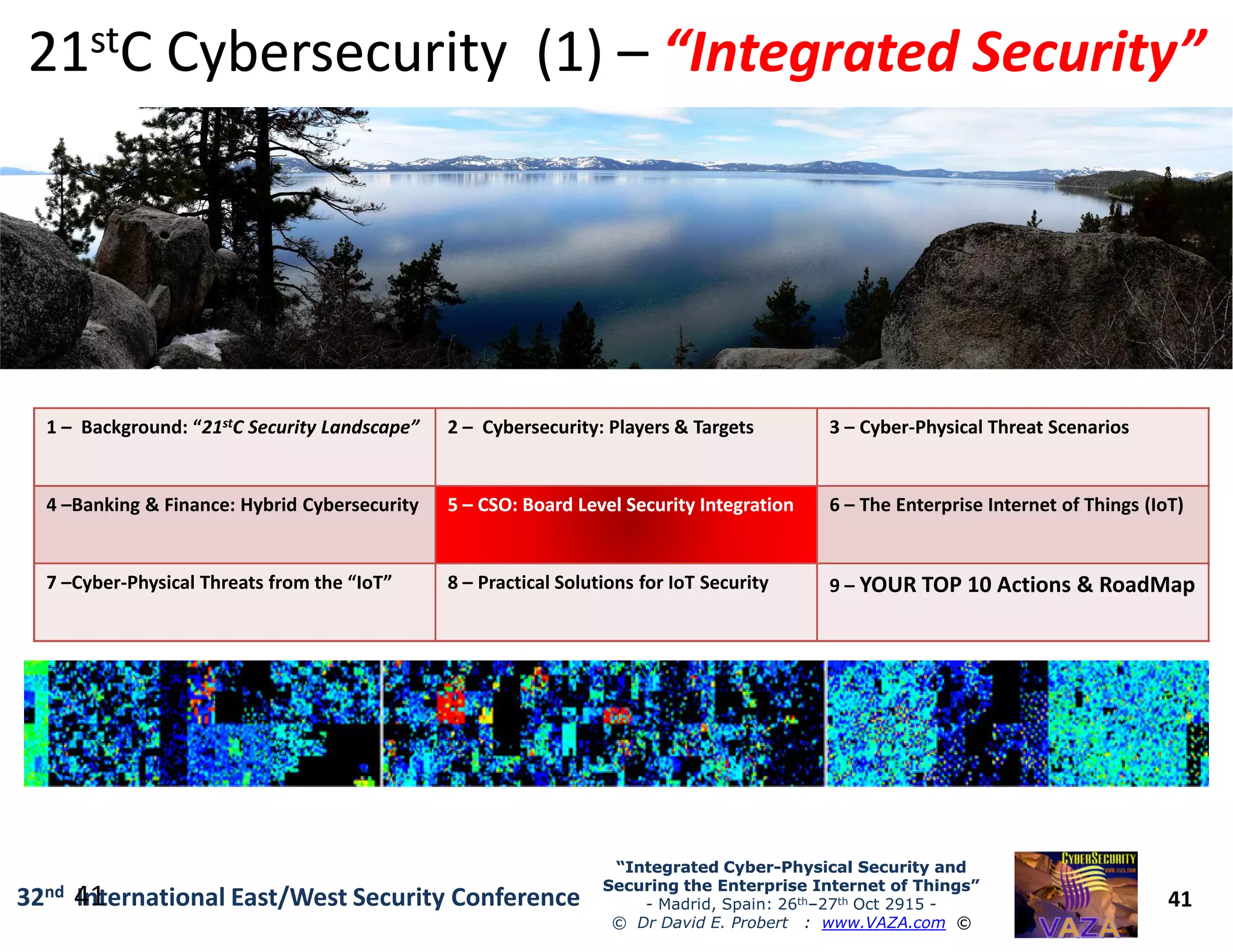 1 – Background: “21stC Security Landscape” 2 – Cybersecurity: Players & Targets 3 – Cyber-Physical Threat Scenarios
2121ststC Cybersecurity (1)C Cybersecurity (1) –– “Integrated Security”“Integrated Security”
41
“Integrated Cyber“Integrated Cyber--Physical Security andPhysical Security and
Securing the Enterprise Internet of Things”Securing the Enterprise Internet of Things”
- Madrid, Spain: 26th–27th Oct 2915 -
© Dr David E. Probert : www.VAZA.com ©
32nd International East/West Security Conference41
4 –Banking & Finance: Hybrid Cybersecurity 55 –– CSO:CSO: Board Level Security IntegrationBoard Level Security Integration 6 – The Enterprise Internet of Things (IoT)
7 –Cyber-Physical Threats from the “IoT” 8 – Practical Solutions for IoT Security 9 – YOUR TOP 10 Actions & RoadMap
 