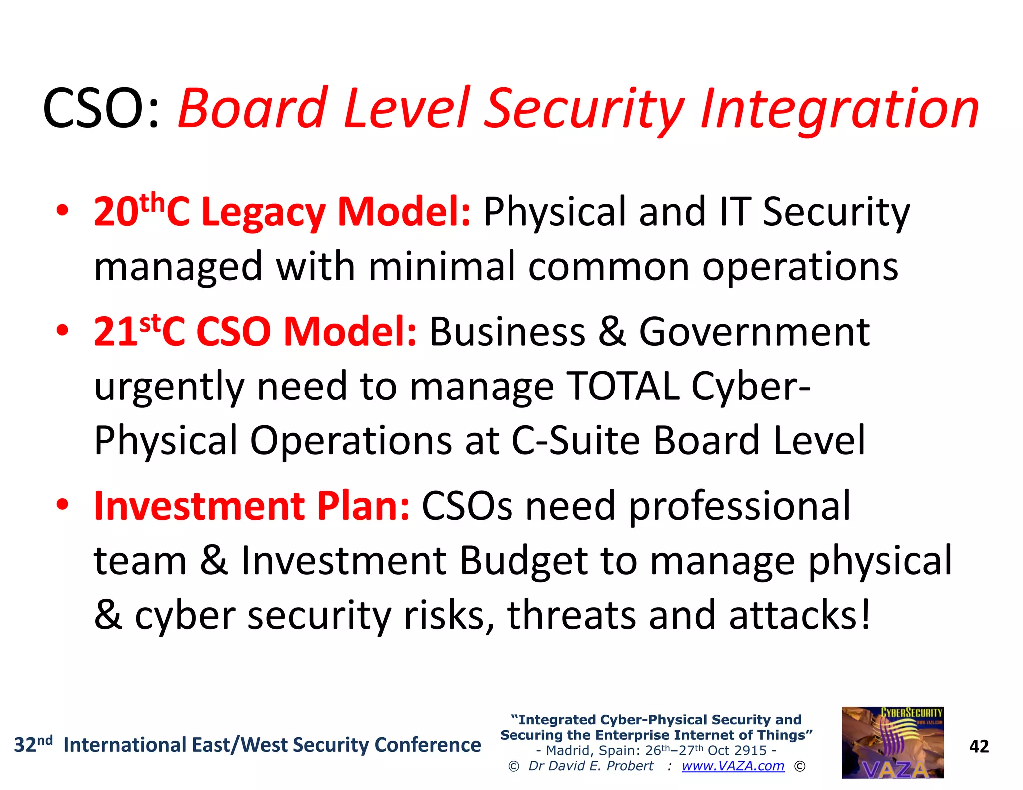 CSO:CSO: Board Level Security IntegrationBoard Level Security Integration
•• 2020ththC Legacy Model:C Legacy Model: Physical and IT Security
managed with minimal common operations
•• 2121ststC CSO Model:C CSO Model: Business & Government
urgently need to manage TOTAL Cyber-
42
“Integrated Cyber“Integrated Cyber--Physical Security andPhysical Security and
Securing the Enterprise Internet of Things”Securing the Enterprise Internet of Things”
- Madrid, Spain: 26th–27th Oct 2915 -
© Dr David E. Probert : www.VAZA.com ©
32nd International East/West Security Conference
urgently need to manage TOTAL Cyber-
Physical Operations at C-Suite Board Level
•• Investment Plan:Investment Plan: CSOs need professional
team & Investment Budget to manage physical
& cyber security risks, threats and attacks!
 