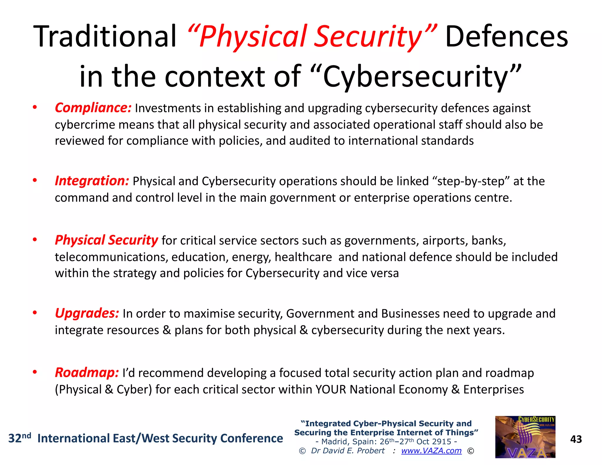TraditionalTraditional “Physical Security”“Physical Security” DefencesDefences
in the context of “Cybersecurity”in the context of “Cybersecurity”
•• Compliance:Compliance: Investments in establishing and upgrading cybersecurity defences against
cybercrime means that all physical security and associated operational staff should also be
reviewed for compliance with policies, and audited to international standards
•• Integration:Integration: Physical and Cybersecurity operations should be linked “step-by-step” at the
command and control level in the main government or enterprise operations centre.
•• Physical SecurityPhysical Security for critical service sectors such as governments, airports, banks,
43
“Integrated Cyber“Integrated Cyber--Physical Security andPhysical Security and
Securing the Enterprise Internet of Things”Securing the Enterprise Internet of Things”
- Madrid, Spain: 26th–27th Oct 2915 -
© Dr David E. Probert : www.VAZA.com ©
32nd International East/West Security Conference
•• Physical SecurityPhysical Security for critical service sectors such as governments, airports, banks,
telecommunications, education, energy, healthcare and national defence should be included
within the strategy and policies for Cybersecurity and vice versa
•• Upgrades:Upgrades: In order to maximise security, Government and Businesses need to upgrade and
integrate resources & plans for both physical & cybersecurity during the next years.
•• Roadmap:Roadmap: I’d recommend developing a focused total security action plan and roadmap
(Physical & Cyber) for each critical sector within YOUR National Economy & Enterprises
 