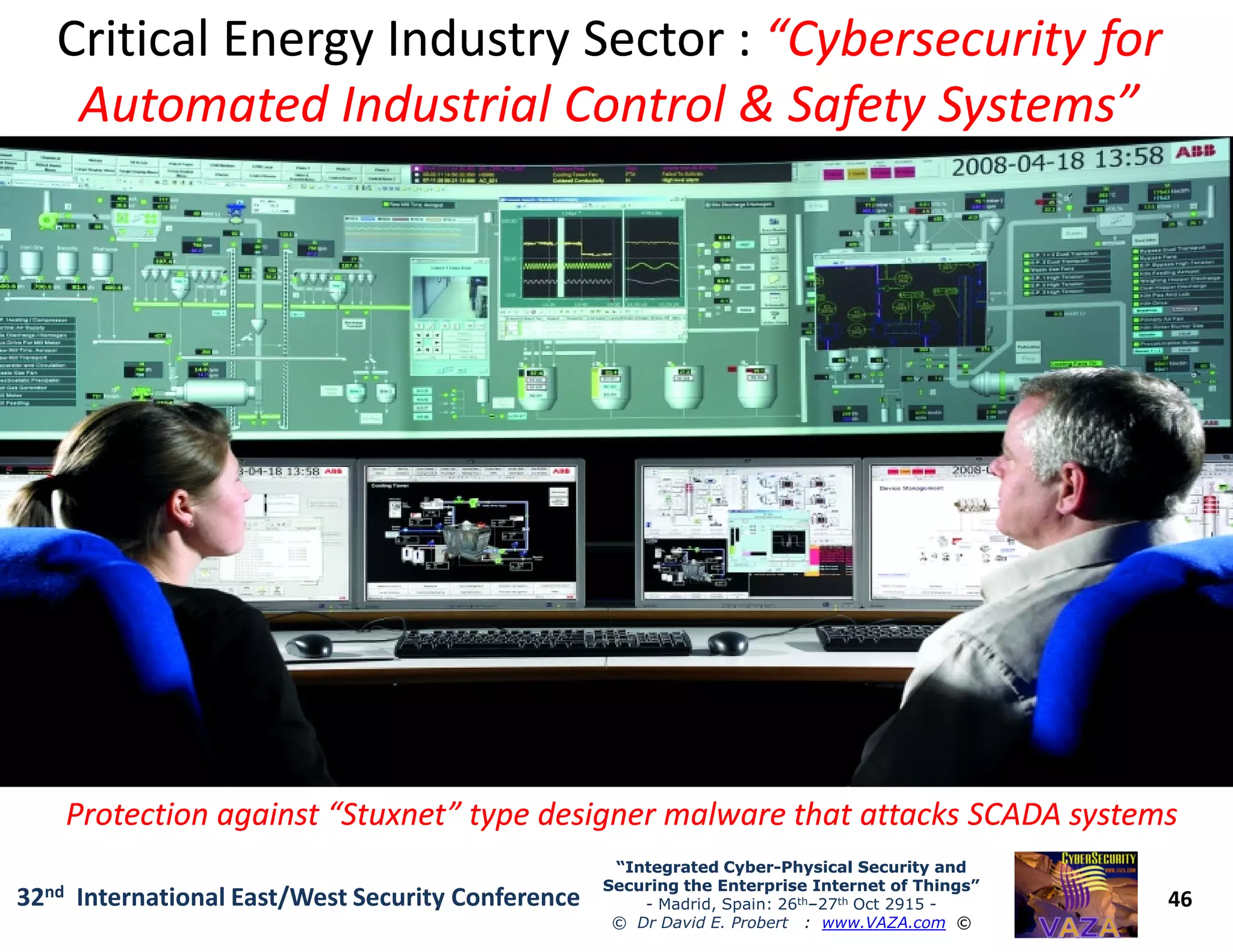 Critical Energy Industry Sector :Critical Energy Industry Sector : “Cybersecurity for“Cybersecurity for
Automated Industrial Control & Safety Systems”Automated Industrial Control & Safety Systems”
46
“Integrated Cyber“Integrated Cyber--Physical Security andPhysical Security and
Securing the Enterprise Internet of Things”Securing the Enterprise Internet of Things”
- Madrid, Spain: 26th–27th Oct 2915 -
© Dr David E. Probert : www.VAZA.com ©
32nd International East/West Security Conference
Protection against “Stuxnet” type designer malware that attacks SCADA systemsProtection against “Stuxnet” type designer malware that attacks SCADA systems
 