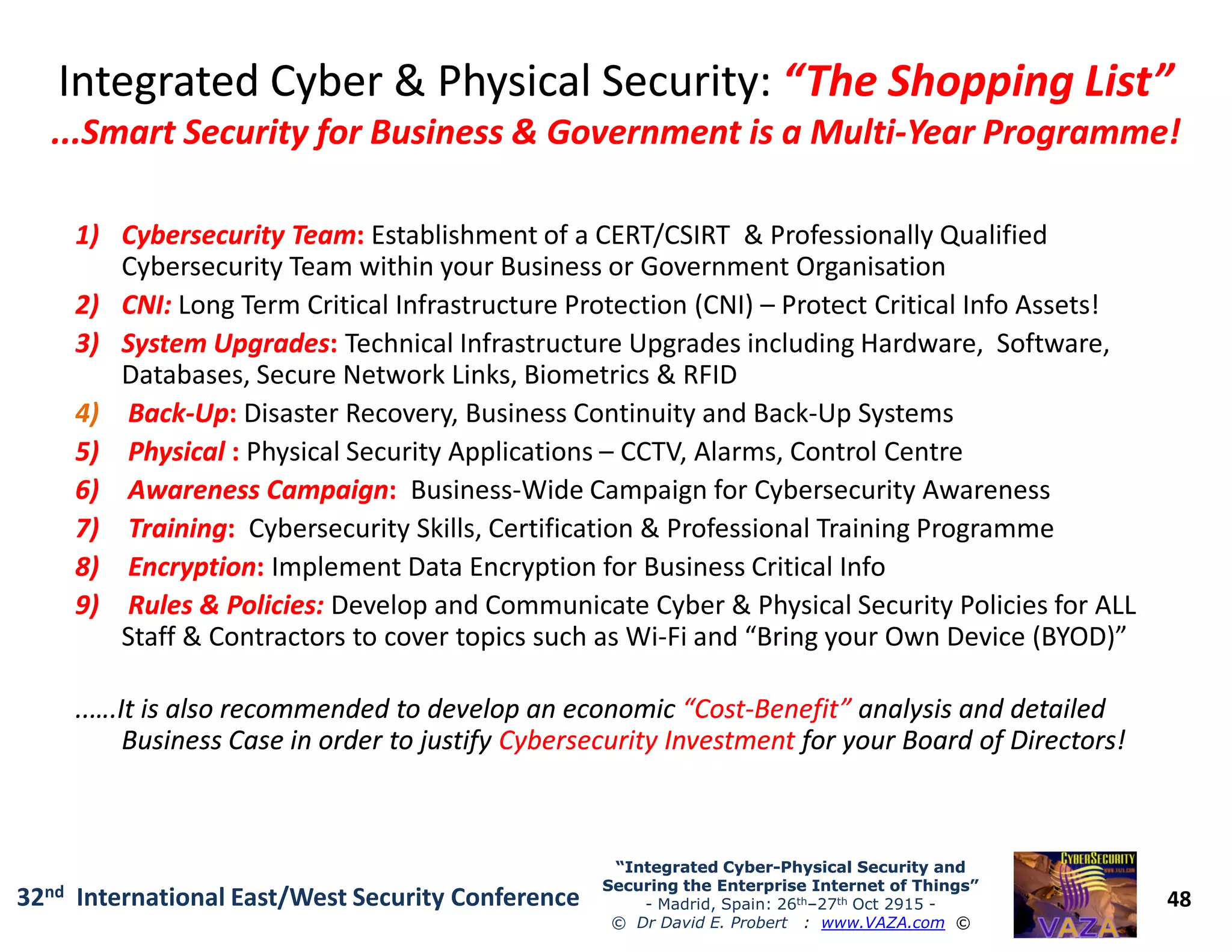 Integrated Cyber & Physical Security:Integrated Cyber & Physical Security: “The Shopping List”“The Shopping List”
...Smart Security for Business & Government is a Multi...Smart Security for Business & Government is a Multi--Year Programme!Year Programme!
1)1) Cybersecurity TeamCybersecurity Team:: Establishment of a CERT/CSIRT & Professionally Qualified
Cybersecurity Team within your Business or Government Organisation
2)2) CNI:CNI: Long Term Critical Infrastructure Protection (CNI) – Protect Critical Info Assets!
3)3) System UpgradesSystem Upgrades:: Technical Infrastructure Upgrades including Hardware, Software,
Databases, Secure Network Links, Biometrics & RFID
4) BackBack--UpUp:: Disaster Recovery, Business Continuity and Back-Up Systems
5)5) PhysicalPhysical :: Physical Security Applications – CCTV, Alarms, Control Centre
6)6) Awareness CampaignAwareness Campaign:: Business-Wide Campaign for Cybersecurity Awareness
48
“Integrated Cyber“Integrated Cyber--Physical Security andPhysical Security and
Securing the Enterprise Internet of Things”Securing the Enterprise Internet of Things”
- Madrid, Spain: 26th–27th Oct 2915 -
© Dr David E. Probert : www.VAZA.com ©
32nd International East/West Security Conference
6)6) Awareness CampaignAwareness Campaign:: Business-Wide Campaign for Cybersecurity Awareness
7)7) TrainingTraining:: Cybersecurity Skills, Certification & Professional Training Programme
8)8) EncryptionEncryption:: Implement Data Encryption for Business Critical Info
9)9) Rules & Policies:Rules & Policies: Develop and Communicate Cyber & Physical Security Policies for ALL
Staff & Contractors to cover topics such as Wi-Fi and “Bring your Own Device (BYOD)”
..….It is also recommended to develop an economic..….It is also recommended to develop an economic “Cost“Cost--Benefit”Benefit” analysis and detailedanalysis and detailed
Business Case in order to justifyBusiness Case in order to justify Cybersecurity InvestmentCybersecurity Investment for your Board of Directors!for your Board of Directors!
 