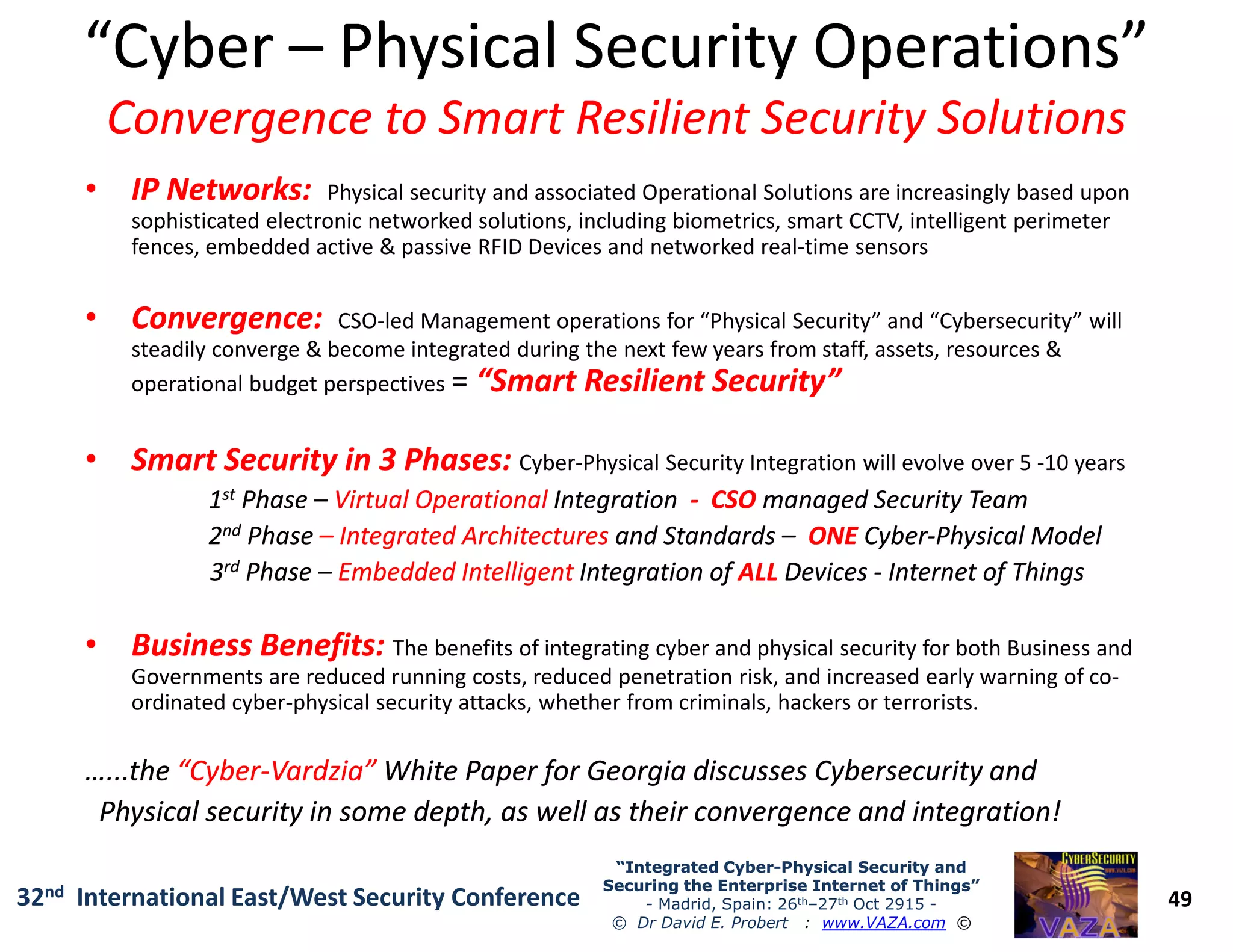 “Cyber“Cyber –– Physical Security Operations”Physical Security Operations”
Convergence to Smart Resilient Security SolutionsConvergence to Smart Resilient Security Solutions
•• IP Networks:IP Networks: Physical security and associated Operational Solutions are increasingly based upon
sophisticated electronic networked solutions, including biometrics, smart CCTV, intelligent perimeter
fences, embedded active & passive RFID Devices and networked real-time sensors
•• Convergence:Convergence: CSO-led Management operations for “Physical Security” and “Cybersecurity” will
steadily converge & become integrated during the next few years from staff, assets, resources &
operational budget perspectives = “Smart Resilient Security”“Smart Resilient Security”
•• Smart Security in 3 Phases:Smart Security in 3 Phases: Cyber-Physical Security Integration will evolve over 5 -10 years
49
“Integrated Cyber“Integrated Cyber--Physical Security andPhysical Security and
Securing the Enterprise Internet of Things”Securing the Enterprise Internet of Things”
- Madrid, Spain: 26th–27th Oct 2915 -
© Dr David E. Probert : www.VAZA.com ©
32nd International East/West Security Conference
•• Smart Security in 3 Phases:Smart Security in 3 Phases: Cyber-Physical Security Integration will evolve over 5 -10 years
11stst PhasePhase –– Virtual OperationalVirtual Operational IntegrationIntegration -- CSOCSO managed Security Teammanaged Security Team
22ndnd PhasePhase –– Integrated ArchitecturesIntegrated Architectures and Standardsand Standards –– ONEONE CyberCyber--Physical ModelPhysical Model
33rdrd PhasePhase –– Embedded IntelligentEmbedded Intelligent Integration ofIntegration of ALLALL DevicesDevices -- Internet of ThingsInternet of Things
•• Business Benefits:Business Benefits: The benefits of integrating cyber and physical security for both Business and
Governments are reduced running costs, reduced penetration risk, and increased early warning of co-
ordinated cyber-physical security attacks, whether from criminals, hackers or terrorists.
…...thethe “Cyber“Cyber--Vardzia”Vardzia” White Paper for Georgia discusses Cybersecurity andWhite Paper for Georgia discusses Cybersecurity and
Physical security in some depth, as well as their convergence and integration!Physical security in some depth, as well as their convergence and integration!
 