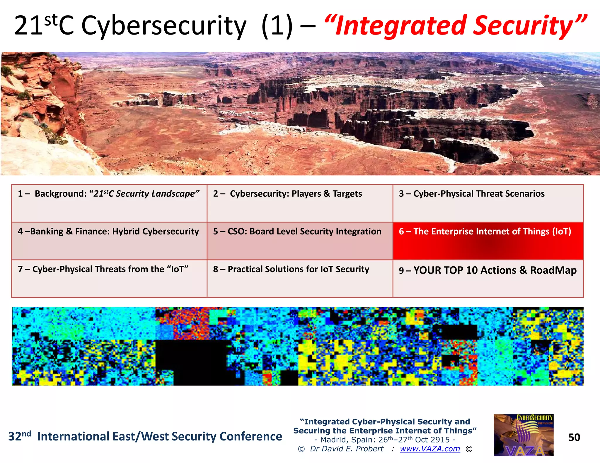 1 – Background: “21stC Security Landscape” 2 – Cybersecurity: Players & Targets 3 – Cyber-Physical Threat Scenarios
4 –Banking & Finance: Hybrid Cybersecurity 5 – CSO: Board Level Security Integration 66 –– The Enterprise Internet of Things (IoT)The Enterprise Internet of Things (IoT)
2121ststC Cybersecurity (1)C Cybersecurity (1) –– “Integrated Security”“Integrated Security”
50
“Integrated Cyber“Integrated Cyber--Physical Security andPhysical Security and
Securing the Enterprise Internet of Things”Securing the Enterprise Internet of Things”
- Madrid, Spain: 26th–27th Oct 2915 -
© Dr David E. Probert : www.VAZA.com ©
32nd International East/West Security Conference
4 –Banking & Finance: Hybrid Cybersecurity 5 – CSO: Board Level Security Integration 66 –– The Enterprise Internet of Things (IoT)The Enterprise Internet of Things (IoT)
7 – Cyber-Physical Threats from the “IoT” 8 – Practical Solutions for IoT Security 9 – YOUR TOP 10 Actions & RoadMap
 