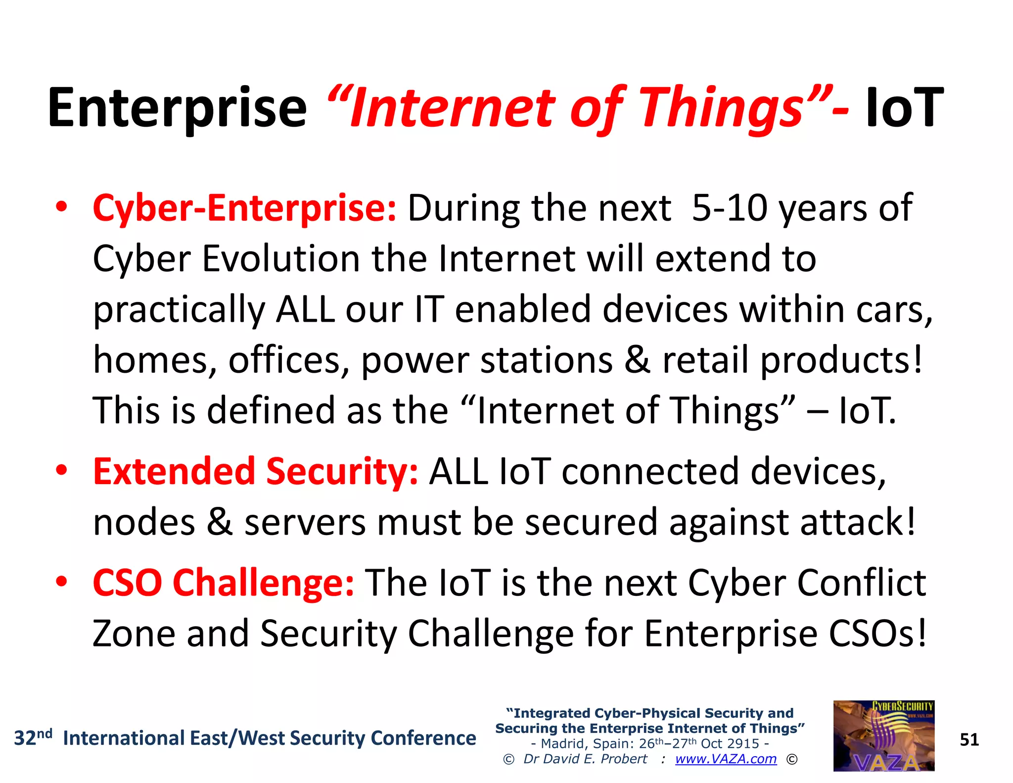 EnterpriseEnterprise “Internet of Things”“Internet of Things”-- IoTIoT
•• CyberCyber--Enterprise:Enterprise: During the next 5-10 years of
Cyber Evolution the Internet will extend to
practically ALL our IT enabled devices within cars,
homes, offices, power stations & retail products!
This is defined as the “Internet of Things” – IoT.
51
“Integrated Cyber“Integrated Cyber--Physical Security andPhysical Security and
Securing the Enterprise Internet of Things”Securing the Enterprise Internet of Things”
- Madrid, Spain: 26th–27th Oct 2915 -
© Dr David E. Probert : www.VAZA.com ©
32nd International East/West Security Conference
This is defined as the “Internet of Things” – IoT.
•• Extended Security:Extended Security: ALL IoT connected devices,
nodes & servers must be secured against attack!
•• CSO Challenge:CSO Challenge: The IoT is the next Cyber Conflict
Zone and Security Challenge for Enterprise CSOs!
 
