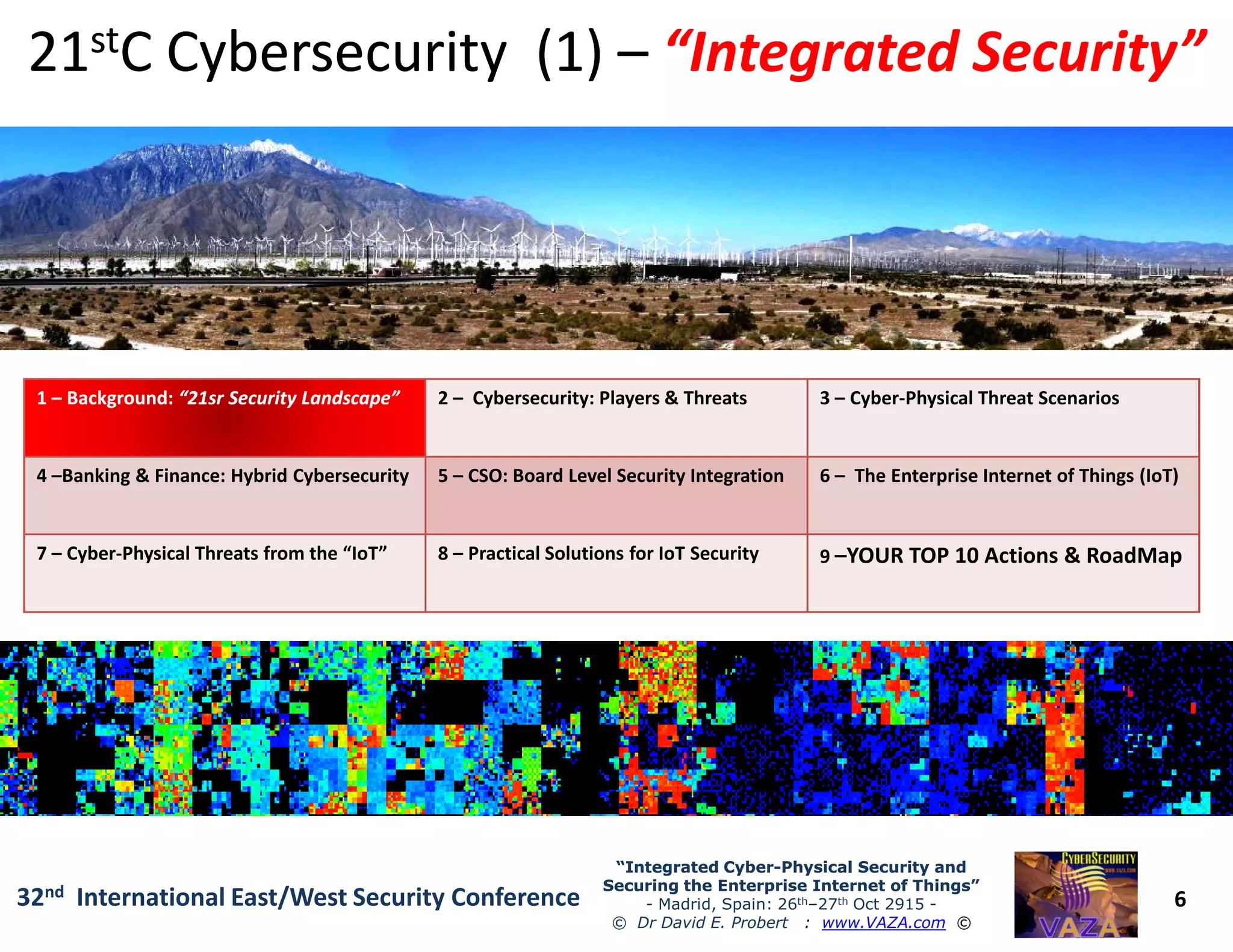 2121ststC Cybersecurity (1)C Cybersecurity (1) –– “Integrated Security”“Integrated Security”
11 –– Background:Background: “21sr Security Landscape”“21sr Security Landscape” 2 – Cybersecurity: Players & Threats 3 – Cyber-Physical Threat Scenarios
4 –Banking & Finance: Hybrid Cybersecurity 5 – CSO: Board Level Security Integration 6 – The Enterprise Internet of Things (IoT)
6
“Integrated Cyber“Integrated Cyber--Physical Security andPhysical Security and
Securing the Enterprise Internet of Things”Securing the Enterprise Internet of Things”
- Madrid, Spain: 26th–27th Oct 2915 -
© Dr David E. Probert : www.VAZA.com ©
32nd International East/West Security Conference
4 –Banking & Finance: Hybrid Cybersecurity 5 – CSO: Board Level Security Integration 6 – The Enterprise Internet of Things (IoT)
7 – Cyber-Physical Threats from the “IoT” 8 – Practical Solutions for IoT Security 9 –YOUR TOP 10 Actions & RoadMap
 