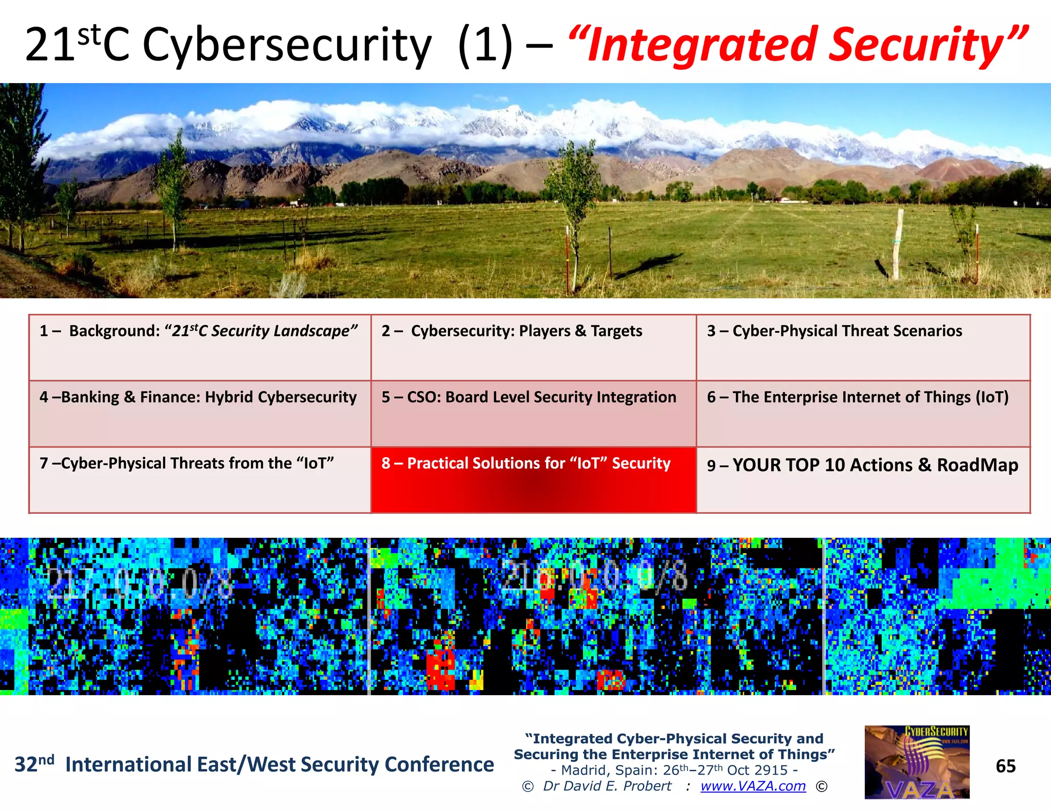 1 – Background: “21stC Security Landscape” 2 – Cybersecurity: Players & Targets 3 – Cyber-Physical Threat Scenarios
4 –Banking & Finance: Hybrid Cybersecurity 5 – CSO: Board Level Security Integration 6 – The Enterprise Internet of Things (IoT)
2121ststC Cybersecurity (1)C Cybersecurity (1) –– “Integrated Security”“Integrated Security”
65
“Integrated Cyber“Integrated Cyber--Physical Security andPhysical Security and
Securing the Enterprise Internet of Things”Securing the Enterprise Internet of Things”
- Madrid, Spain: 26th–27th Oct 2915 -
© Dr David E. Probert : www.VAZA.com ©
32nd International East/West Security Conference
4 –Banking & Finance: Hybrid Cybersecurity 5 – CSO: Board Level Security Integration 6 – The Enterprise Internet of Things (IoT)
7 –Cyber-Physical Threats from the “IoT” 88 –– Practical Solutions for “IoT” SecurityPractical Solutions for “IoT” Security 9 – YOUR TOP 10 Actions & RoadMap
 