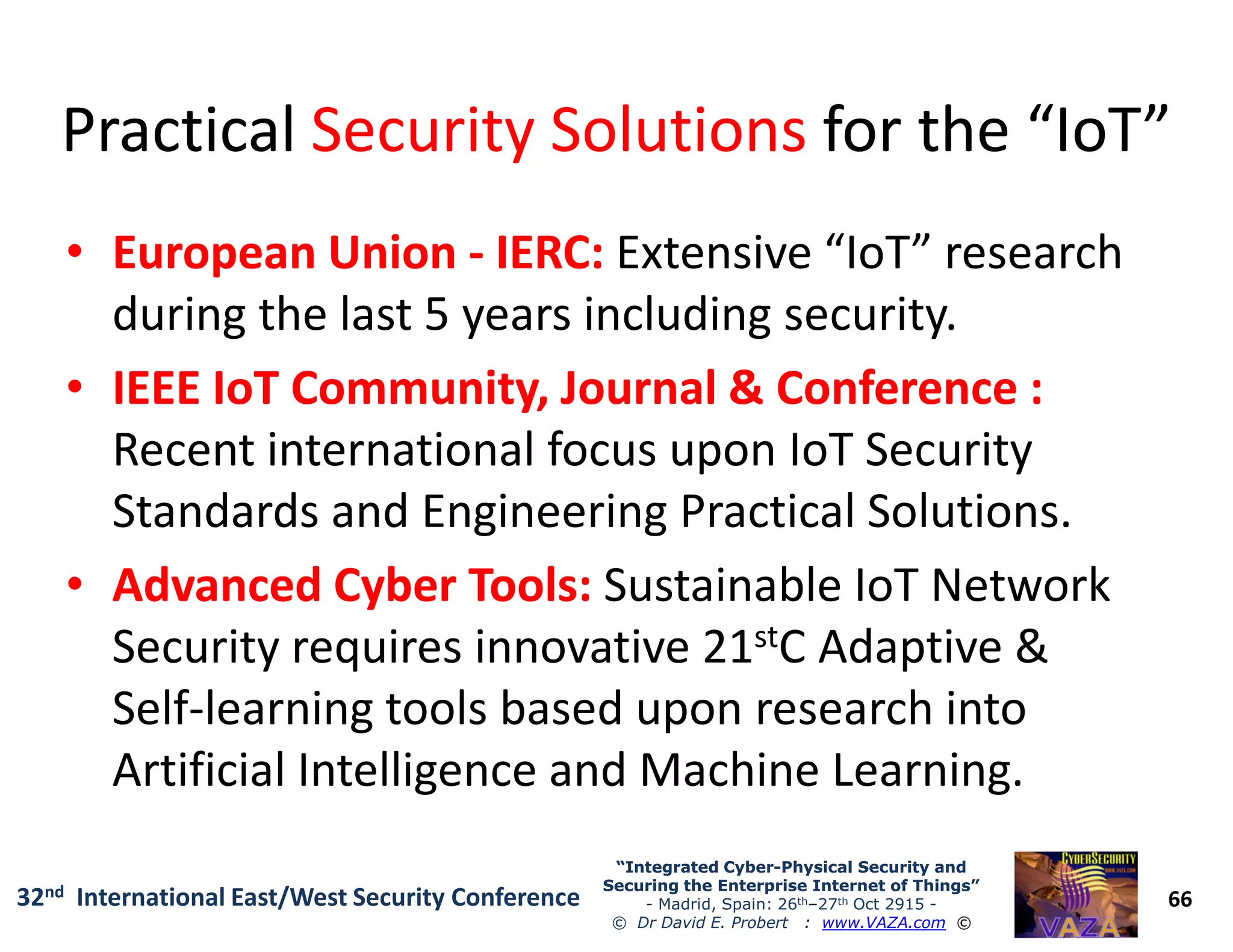 PracticalPractical Security SolutionsSecurity Solutions for the “IoT”for the “IoT”
•• European UnionEuropean Union -- IERC:IERC: Extensive “IoT” research
during the last 5 years including security.
•• IEEE IoT Community, Journal & Conference :IEEE IoT Community, Journal & Conference :
Recent international focus upon IoT Security
66
“Integrated Cyber“Integrated Cyber--Physical Security andPhysical Security and
Securing the Enterprise Internet of Things”Securing the Enterprise Internet of Things”
- Madrid, Spain: 26th–27th Oct 2915 -
© Dr David E. Probert : www.VAZA.com ©
32nd International East/West Security Conference
Recent international focus upon IoT Security
Standards and Engineering Practical Solutions.
•• Advanced Cyber Tools:Advanced Cyber Tools: Sustainable IoT Network
Security requires innovative 21stC Adaptive &
Self-learning tools based upon research into
Artificial Intelligence and Machine Learning.
 