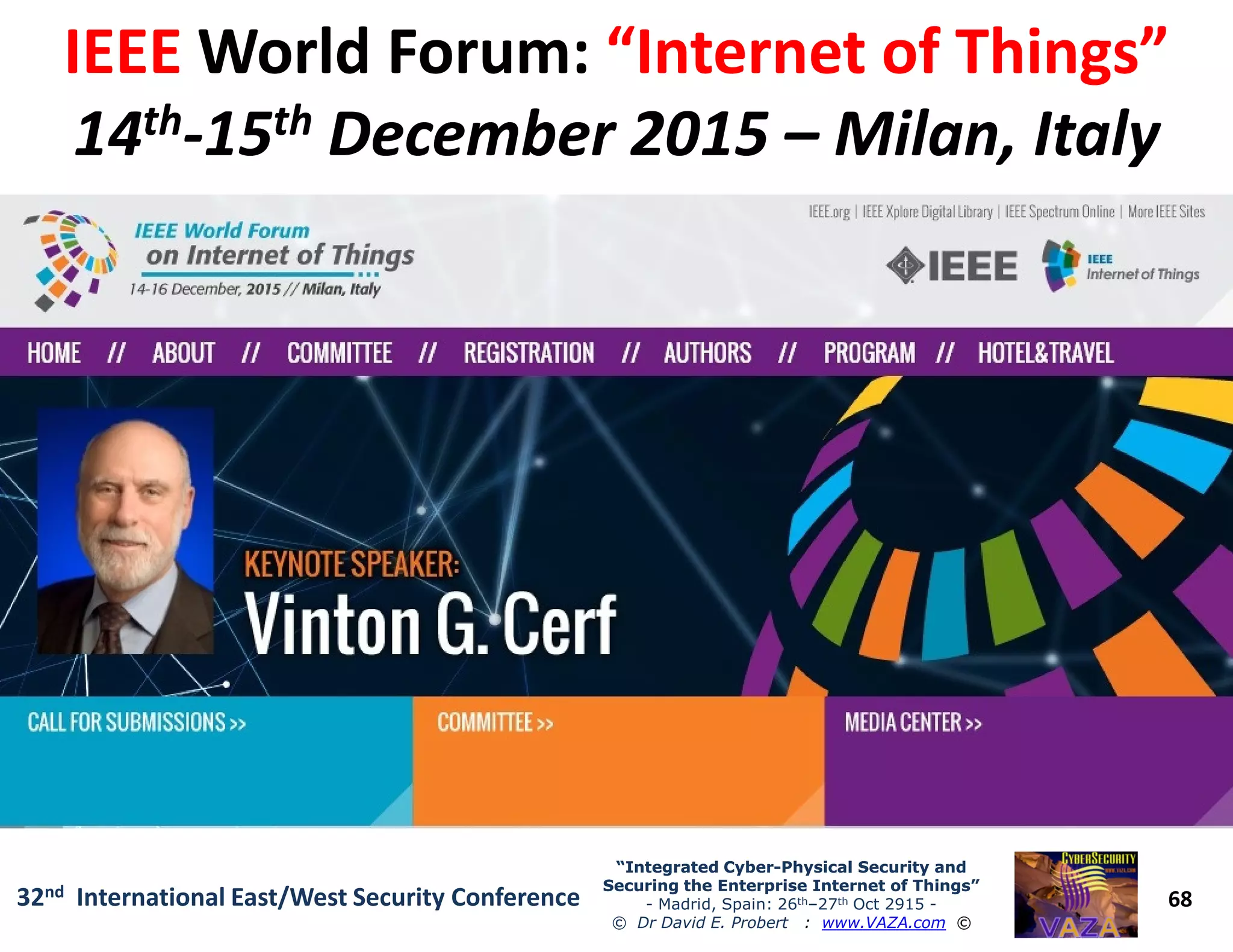 IEEEIEEE World Forum:World Forum: “Internet of Things”“Internet of Things”
1414thth--1515thth December 2015December 2015 –– Milan, ItalyMilan, Italy
68
“Integrated Cyber“Integrated Cyber--Physical Security andPhysical Security and
Securing the Enterprise Internet of Things”Securing the Enterprise Internet of Things”
- Madrid, Spain: 26th–27th Oct 2915 -
© Dr David E. Probert : www.VAZA.com ©
32nd International East/West Security Conference
 