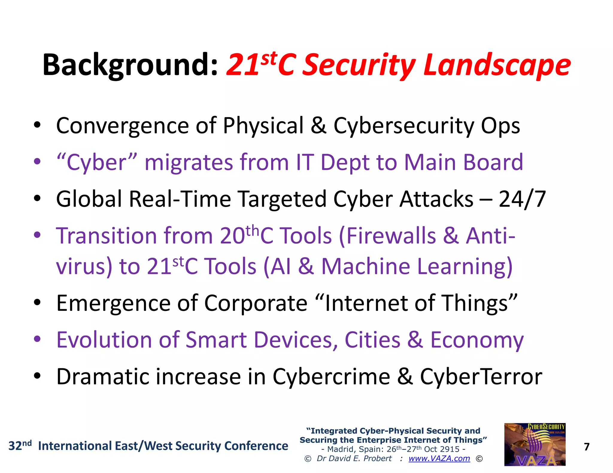Background:Background: 2121ststC Security LandscapeC Security Landscape
• Convergence of Physical & Cybersecurity Ops
• “Cyber” migrates from IT Dept to Main Board
• Global Real-Time Targeted Cyber Attacks – 24/7
• Transition from 20thC Tools (Firewalls & Anti-
7
“Integrated Cyber“Integrated Cyber--Physical Security andPhysical Security and
Securing the Enterprise Internet of Things”Securing the Enterprise Internet of Things”
- Madrid, Spain: 26th–27th Oct 2915 -
© Dr David E. Probert : www.VAZA.com ©
32nd International East/West Security Conference
• Transition from 20thC Tools (Firewalls & Anti-
virus) to 21stC Tools (AI & Machine Learning)
• Emergence of Corporate “Internet of Things”
• Evolution of Smart Devices, Cities & Economy
• Dramatic increase in Cybercrime & CyberTerror
 