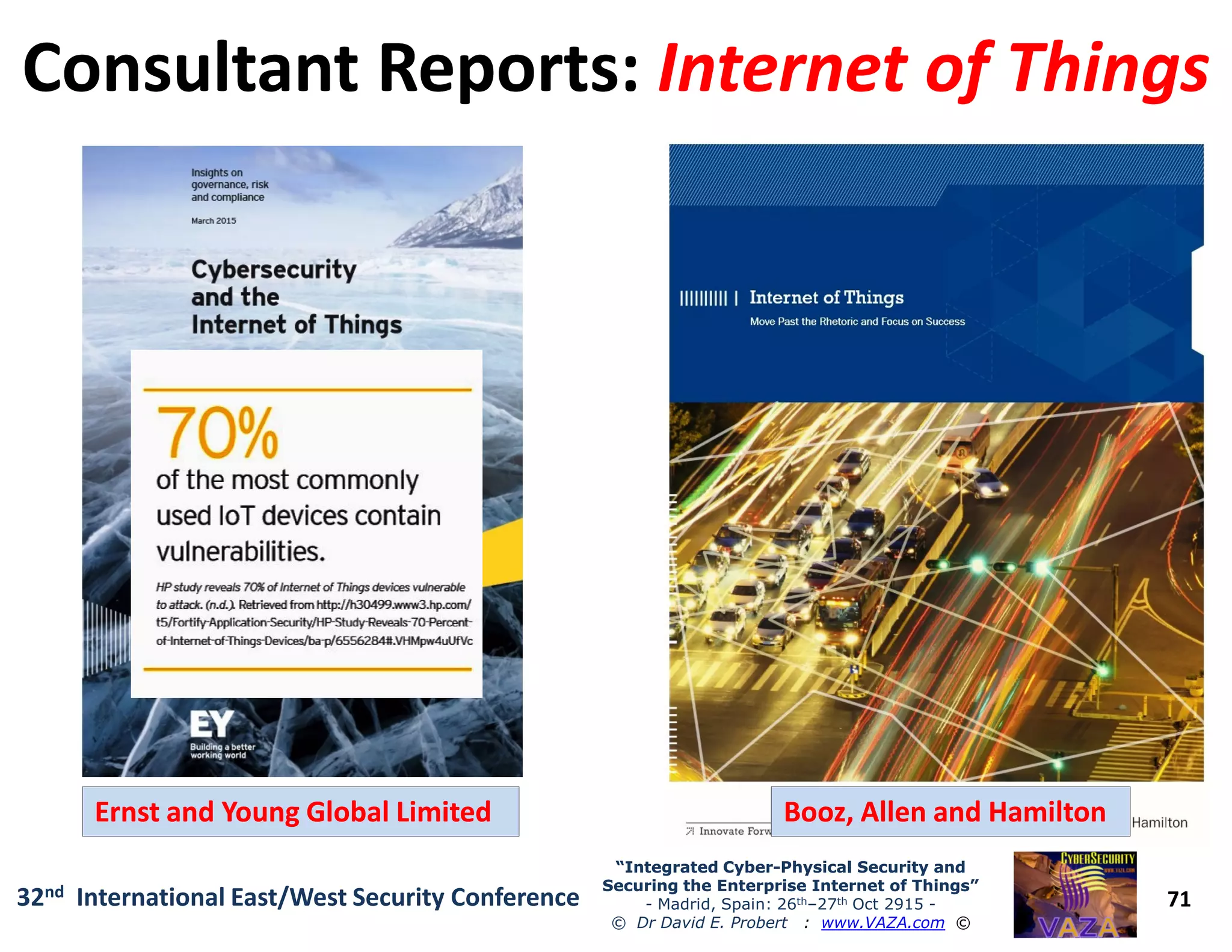 Consultant Reports:Consultant Reports: Internet of ThingsInternet of Things
71
“Integrated Cyber“Integrated Cyber--Physical Security andPhysical Security and
Securing the Enterprise Internet of Things”Securing the Enterprise Internet of Things”
- Madrid, Spain: 26th–27th Oct 2915 -
© Dr David E. Probert : www.VAZA.com ©
32nd International East/West Security Conference
Booz, Allen and HamiltonBooz, Allen and HamiltonErnst and Young Global LimitedErnst and Young Global Limited
 