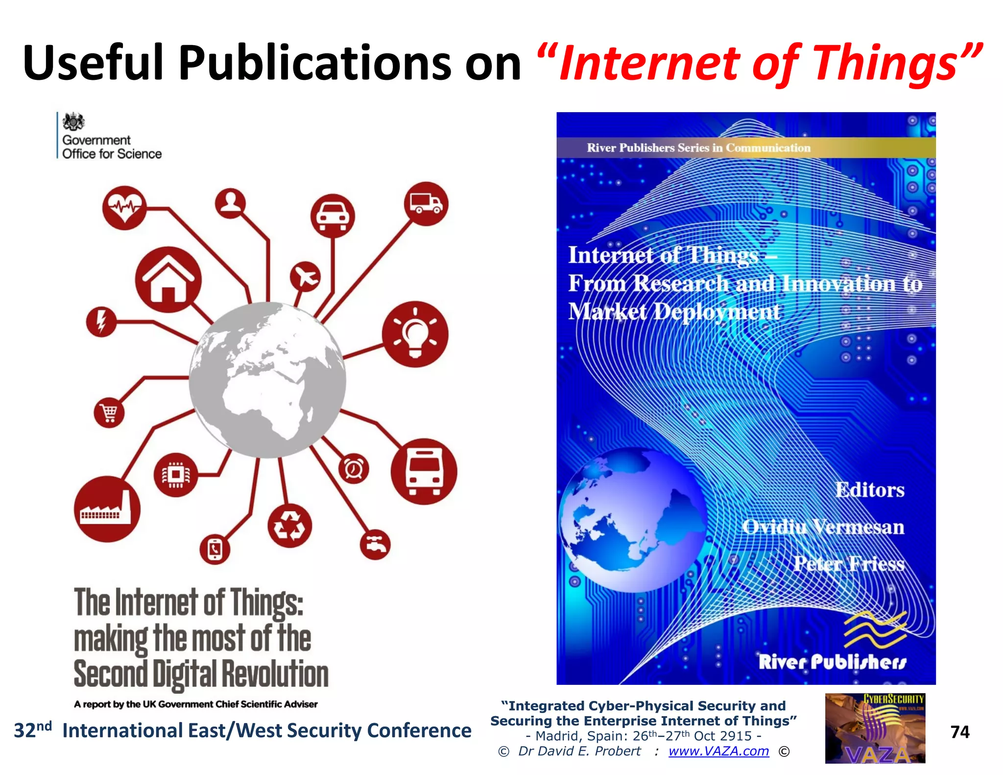 Useful Publications onUseful Publications on ““Internet of Things”Internet of Things”
74
“Integrated Cyber“Integrated Cyber--Physical Security andPhysical Security and
Securing the Enterprise Internet of Things”Securing the Enterprise Internet of Things”
- Madrid, Spain: 26th–27th Oct 2915 -
© Dr David E. Probert : www.VAZA.com ©
32nd International East/West Security Conference
 