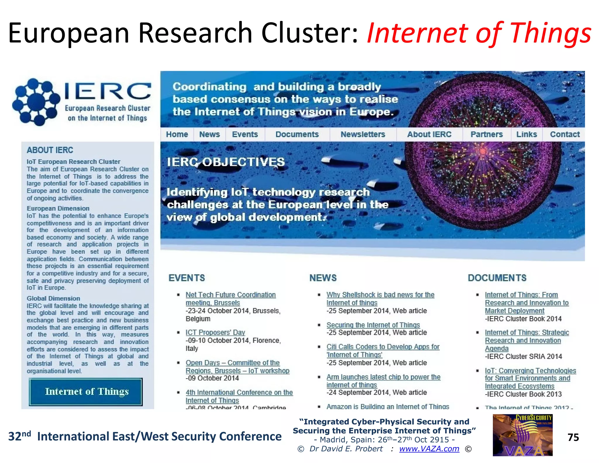 European Research Cluster:European Research Cluster: Internet of ThingsInternet of Things
75
“Integrated Cyber“Integrated Cyber--Physical Security andPhysical Security and
Securing the Enterprise Internet of Things”Securing the Enterprise Internet of Things”
- Madrid, Spain: 26th–27th Oct 2915 -
© Dr David E. Probert : www.VAZA.com ©
32nd International East/West Security Conference
 