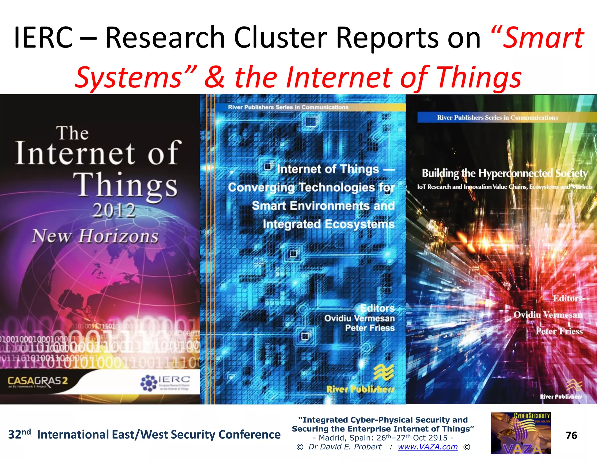 IERCIERC –– Research Cluster Reports onResearch Cluster Reports on ““SmartSmart
Systems” & the Internet of ThingsSystems” & the Internet of Things
76
“Integrated Cyber“Integrated Cyber--Physical Security andPhysical Security and
Securing the Enterprise Internet of Things”Securing the Enterprise Internet of Things”
- Madrid, Spain: 26th–27th Oct 2915 -
© Dr David E. Probert : www.VAZA.com ©
32nd International East/West Security Conference
 