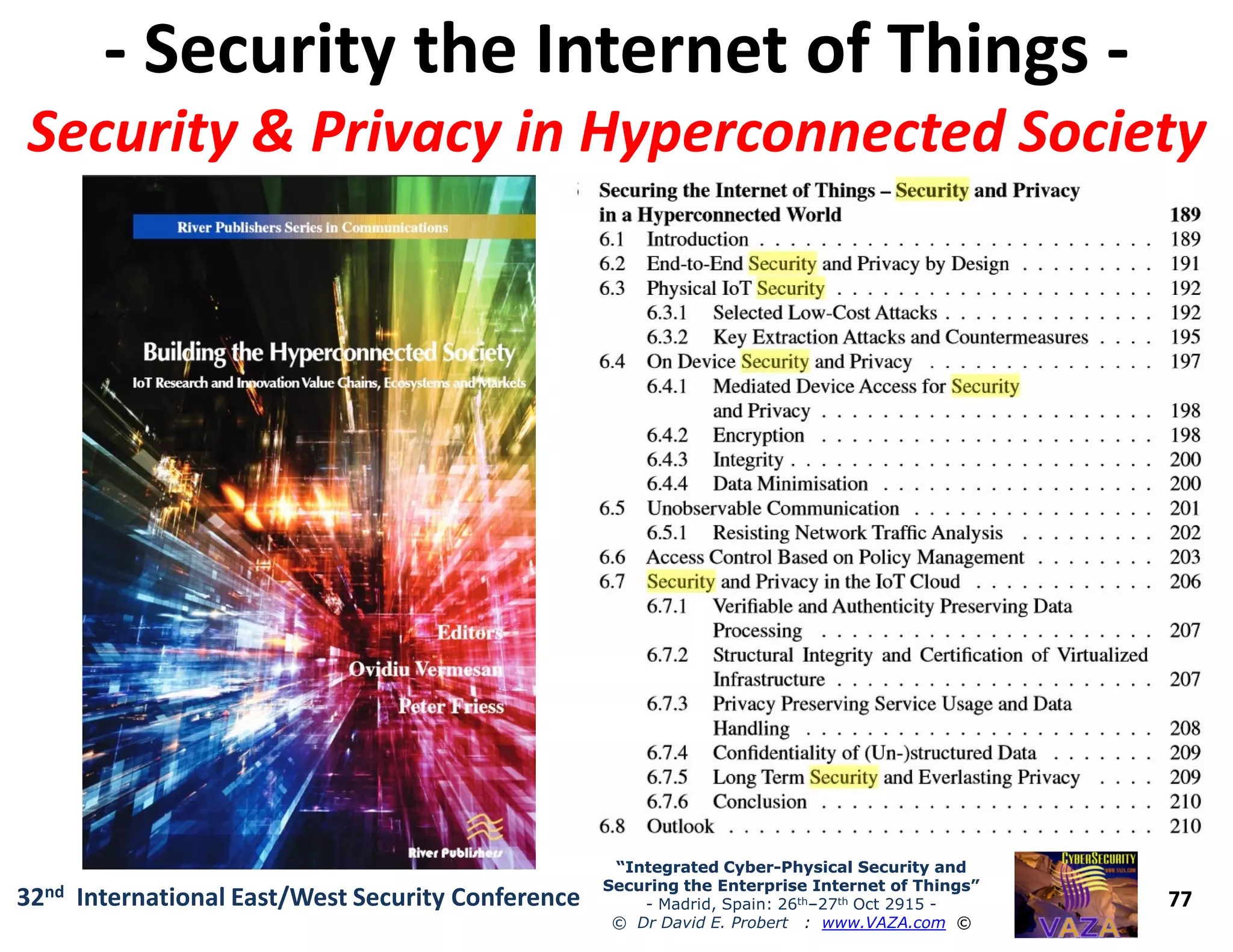 -- Security the Internet of ThingsSecurity the Internet of Things --
Security & Privacy inSecurity & Privacy in HyperconnectedHyperconnected SocietySociety
77
“Integrated Cyber“Integrated Cyber--Physical Security andPhysical Security and
Securing the Enterprise Internet of Things”Securing the Enterprise Internet of Things”
- Madrid, Spain: 26th–27th Oct 2915 -
© Dr David E. Probert : www.VAZA.com ©
32nd International East/West Security Conference
 