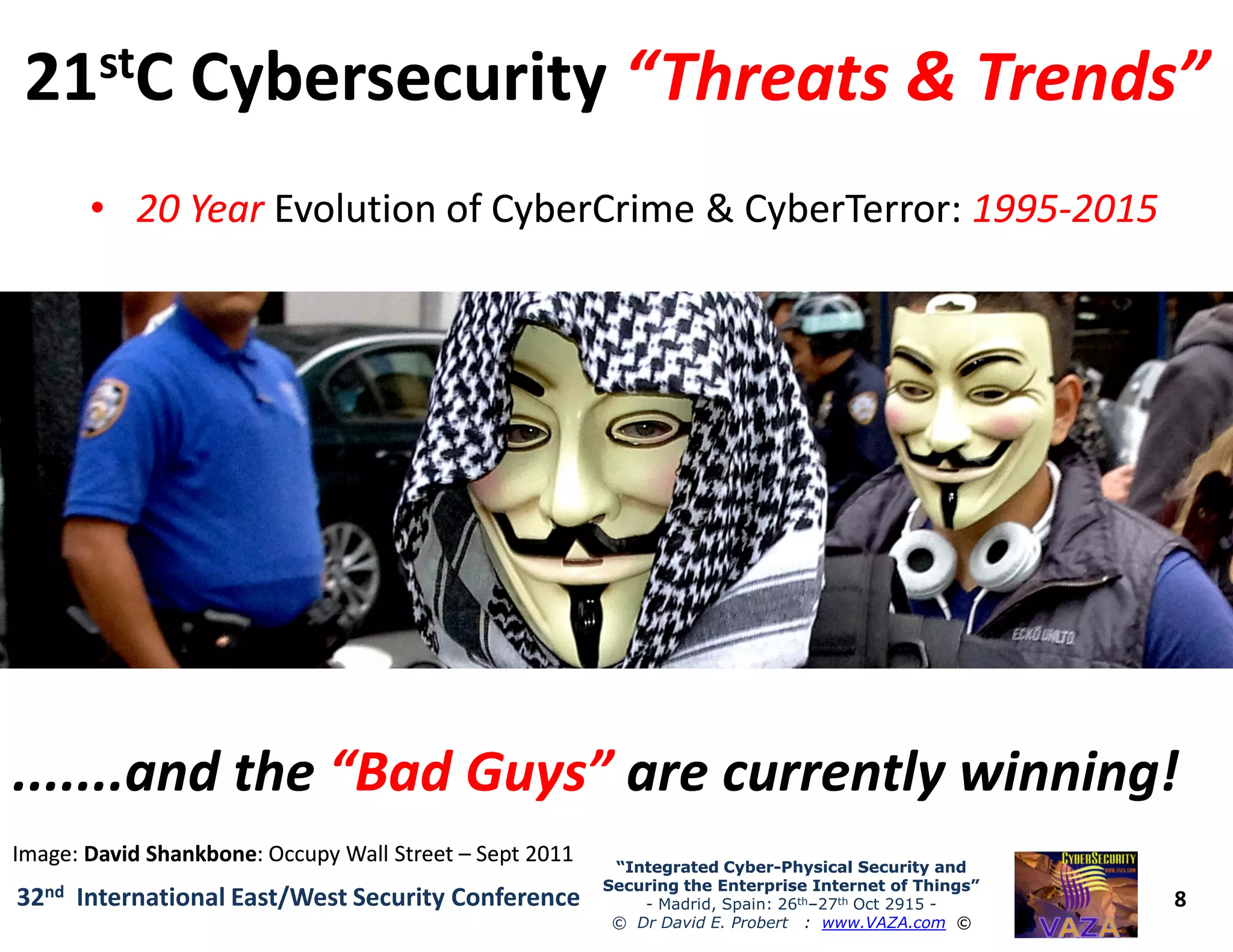 2121ststC CybersecurityC Cybersecurity “Threats & Trends”“Threats & Trends”
•• 20 Year20 Year Evolution ofEvolution of CyberCrimeCyberCrime && CyberTerrorCyberTerror:: 19951995--20152015
•• “21“21stst Century Colonisation”Century Colonisation” of Worldwide Internet by
eCriminals, Hacktivists and CyberTerrorist Organisations
•• Global ConnectivityGlobal Connectivity of Critical National Infrastructure (CNI)
significantly increases CyberTerror Risks for ALL Nations!
8
“Integrated Cyber“Integrated Cyber--Physical Security andPhysical Security and
Securing the Enterprise Internet of Things”Securing the Enterprise Internet of Things”
- Madrid, Spain: 26th–27th Oct 2915 -
© Dr David E. Probert : www.VAZA.com ©
32nd International East/West Security Conference
•• Global ConnectivityGlobal Connectivity of Critical National Infrastructure (CNI)
significantly increases CyberTerror Risks for ALL Nations!
•• High Security Risks:High Security Risks: Most Governments & Businesses are
currently not well secured against Cyber Attacks & eCrime
.......and the.......and the “Bad Guys”“Bad Guys” are currently winning!are currently winning!
Image:Image: DavidDavid ShankboneShankbone: Occupy Wall Street: Occupy Wall Street –– Sept 2011Sept 2011
 