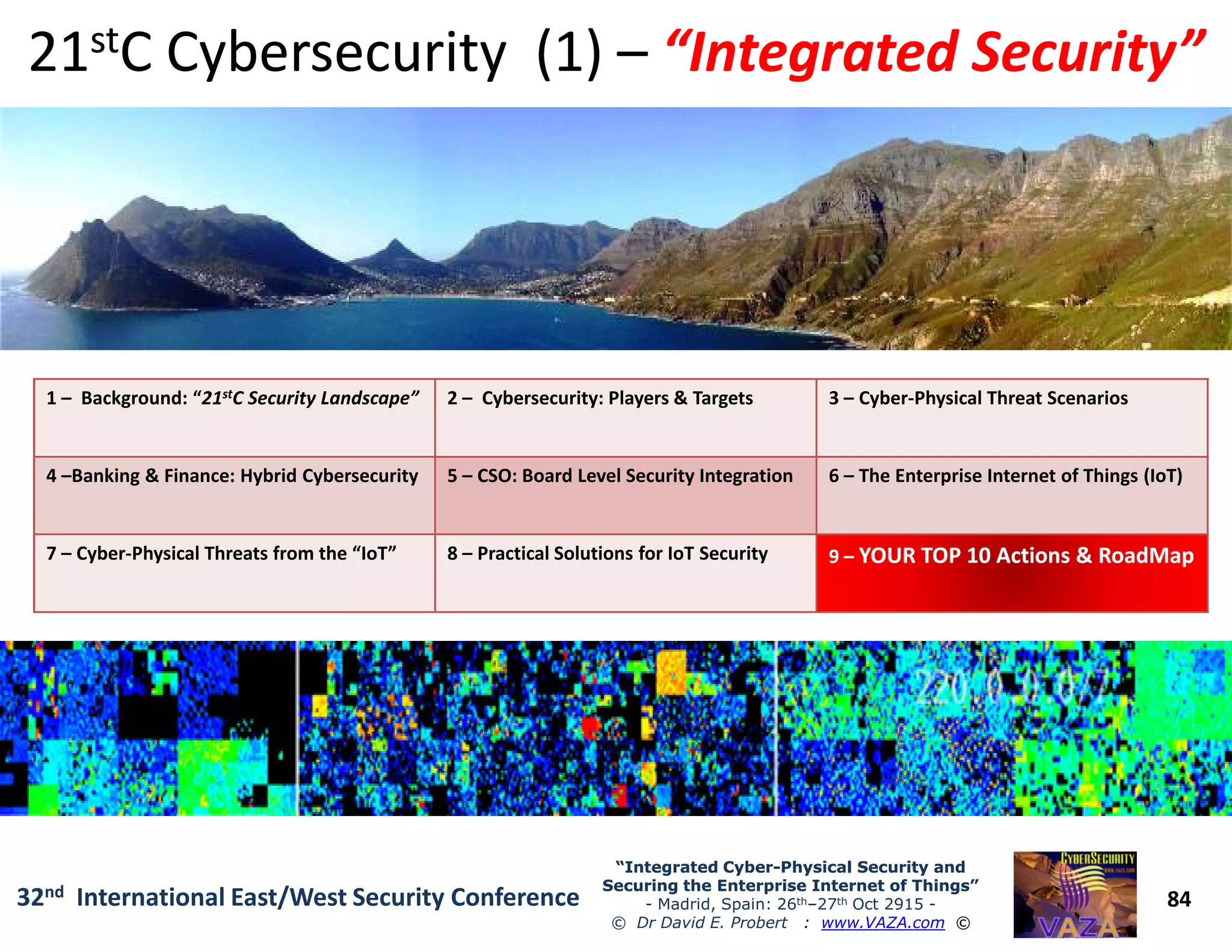 1 – Background: “21stC Security Landscape” 2 – Cybersecurity: Players & Targets 3 – Cyber-Physical Threat Scenarios
4 –Banking & Finance: Hybrid Cybersecurity 5 – CSO: Board Level Security Integration 6 – The Enterprise Internet of Things (IoT)
2121ststC Cybersecurity (1)C Cybersecurity (1) –– “Integrated Security”“Integrated Security”
84
“Integrated Cyber“Integrated Cyber--Physical Security andPhysical Security and
Securing the Enterprise Internet of Things”Securing the Enterprise Internet of Things”
- Madrid, Spain: 26th–27th Oct 2915 -
© Dr David E. Probert : www.VAZA.com ©
32nd International East/West Security Conference
4 –Banking & Finance: Hybrid Cybersecurity 5 – CSO: Board Level Security Integration 6 – The Enterprise Internet of Things (IoT)
7 – Cyber-Physical Threats from the “IoT” 8 – Practical Solutions for IoT Security 99 –– YOURYOUR TOP 10 Actions & RoadMapTOP 10 Actions & RoadMap
 