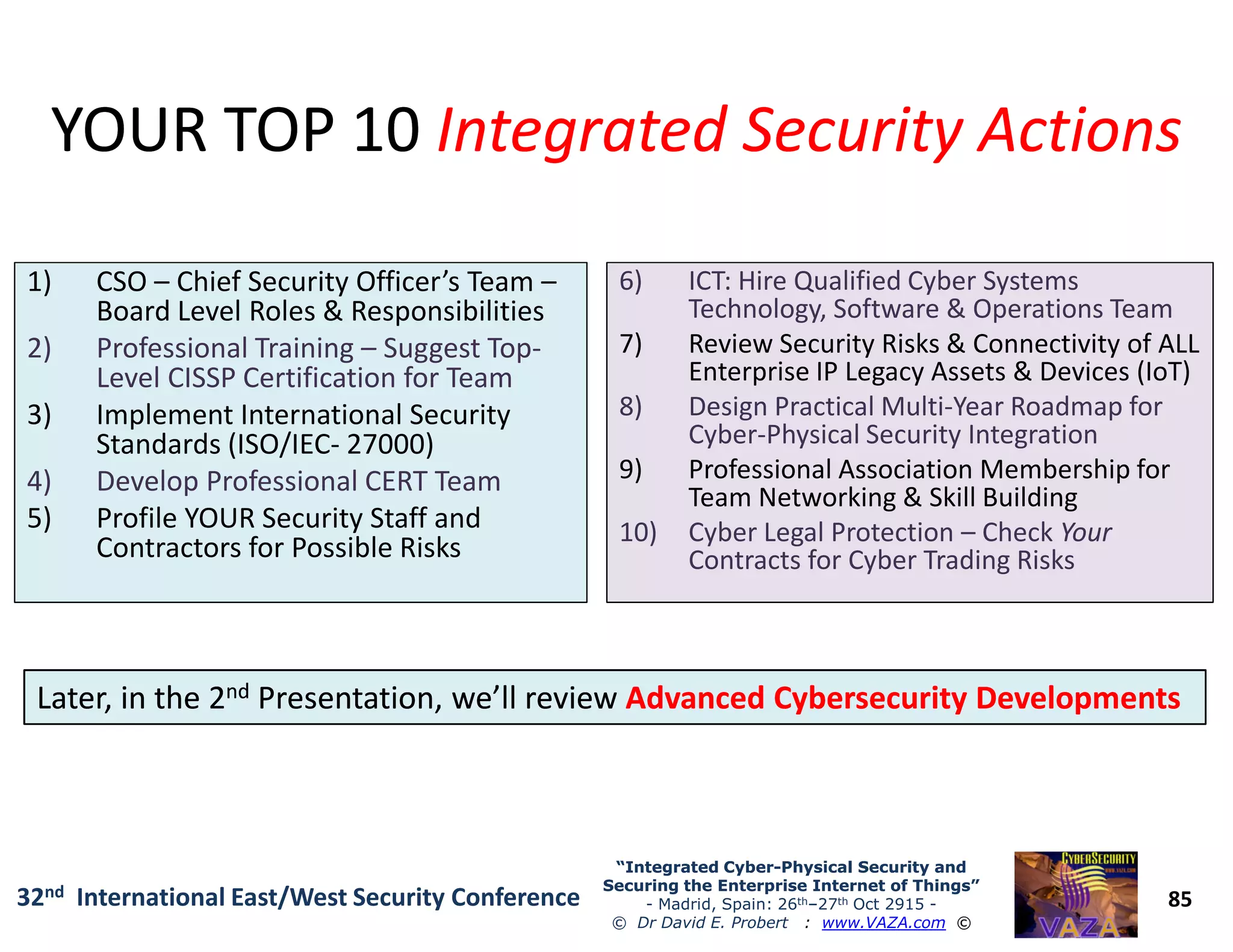 YOUR TOP 10YOUR TOP 10 Integrated Security ActionsIntegrated Security Actions
1) CSO – Chief Security Officer’s Team –1) CSO – Chief Security Officer’s Team –
Board Level Roles & Responsibilities
2) Professional Training – Suggest Top-
Level CISSP Certification for Team
3) Implement International Security
Standards (ISO/IEC- 27000)
4) Develop Professional CERT Team
6) ICT: Hire Qualified Cyber Systems6) ICT: Hire Qualified Cyber Systems
Technology, Software & Operations Team
7) Review Security Risks & Connectivity of ALL
Enterprise IP Legacy Assets & Devices (IoT)
8) Design Practical Multi-Year Roadmap for
Cyber-Physical Security Integration
9) Professional Association Membership for
85
“Integrated Cyber“Integrated Cyber--Physical Security andPhysical Security and
Securing the Enterprise Internet of Things”Securing the Enterprise Internet of Things”
- Madrid, Spain: 26th–27th Oct 2915 -
© Dr David E. Probert : www.VAZA.com ©
32nd International East/West Security Conference
4) Develop Professional CERT Team
5) Profile YOUR Security Staff and
Contractors for Possible Risks
9) Professional Association Membership for
Team Networking & Skill Building
10) Cyber Legal Protection – Check Your
Contracts for Cyber Trading Risks
Later, in the 2Later, in the 2ndnd Presentation, we’ll reviewPresentation, we’ll review Advanced Cybersecurity DevelopmentsAdvanced Cybersecurity Developments
 