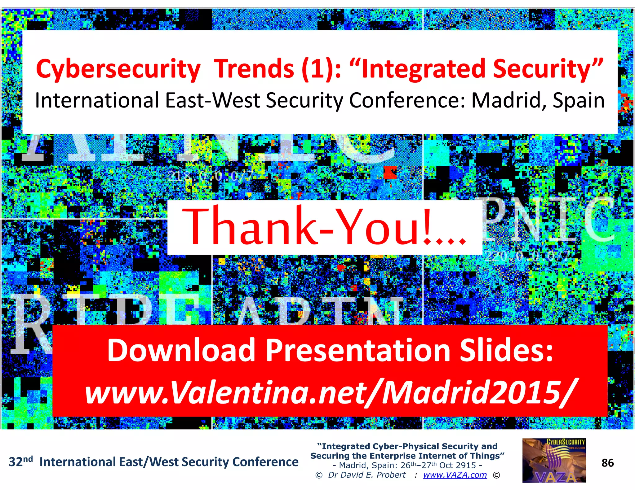 Cybersecurity Trends (1): “Integrated Security”Cybersecurity Trends (1): “Integrated Security”
International EastInternational East--West Security Conference: Madrid, SpainWest Security Conference: Madrid, Spain
Cybersecurity Trends (1): “Integrated Security”Cybersecurity Trends (1): “Integrated Security”
International EastInternational East--West Security Conference: Madrid, SpainWest Security Conference: Madrid, Spain
86
“Integrated Cyber“Integrated Cyber--Physical Security andPhysical Security and
Securing the Enterprise Internet of Things”Securing the Enterprise Internet of Things”
- Madrid, Spain: 26th–27th Oct 2915 -
© Dr David E. Probert : www.VAZA.com ©
32nd International East/West Security Conference
Download Presentation Slides:Download Presentation Slides:
www.Valentina.net/Madrid2015/www.Valentina.net/Madrid2015/
Download Presentation Slides:Download Presentation Slides:
www.Valentina.net/Madrid2015/www.Valentina.net/Madrid2015/
 