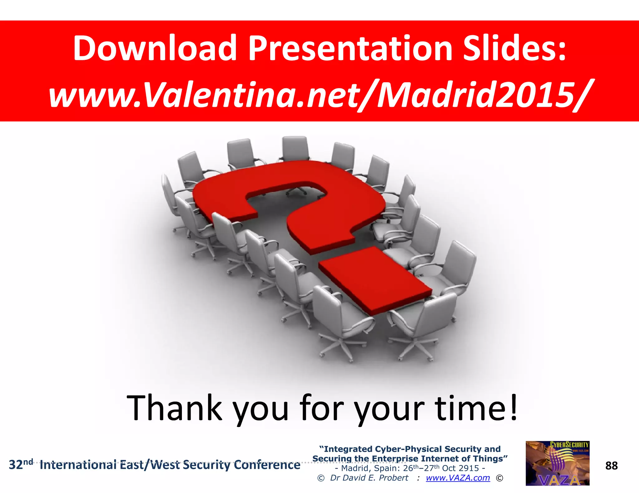 Download Presentation Slides:Download Presentation Slides:
www.Valentina.net/Madrid2015/www.Valentina.net/Madrid2015/
Download Presentation Slides:Download Presentation Slides:
www.Valentina.net/Madrid2015/www.Valentina.net/Madrid2015/
88
“Integrated Cyber“Integrated Cyber--Physical Security andPhysical Security and
Securing the Enterprise Internet of Things”Securing the Enterprise Internet of Things”
- Madrid, Spain: 26th–27th Oct 2915 -
© Dr David E. Probert : www.VAZA.com ©
32nd International East/West Security Conference
Thank you for your time!Thank you for your time!Thank you for your time!Thank you for your time!
 
