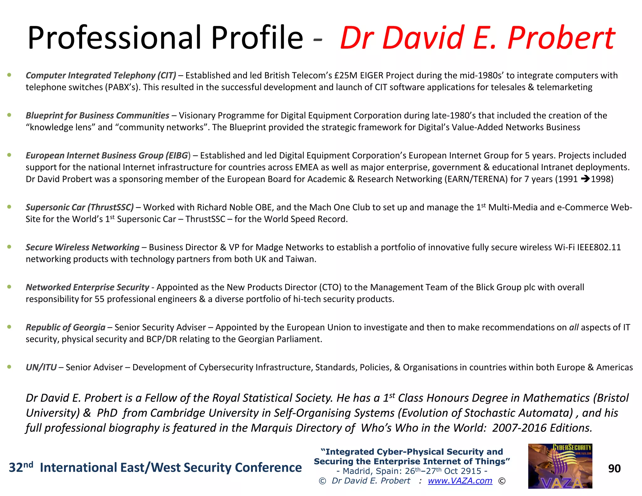 Professional ProfileProfessional Profile -- Dr David E. ProbertDr David E. Probert
Computer Integrated Telephony (CIT)Computer Integrated Telephony (CIT) – Established and led British Telecom’s £25M EIGER Project during the mid-1980s’ to integrate computers with
telephone switches (PABX’s). This resulted in the successful development and launch of CIT software applications for telesales & telemarketing
Blueprint for Business CommunitiesBlueprint for Business Communities – Visionary Programme for Digital Equipment Corporation during late-1980’s that included the creation of the
“knowledge lens” and “community networks”. The Blueprint provided the strategic framework for Digital’s Value-Added Networks Business
European Internet Business Group (EIBGEuropean Internet Business Group (EIBG)) – Established and led Digital Equipment Corporation’s European Internet Group for 5 years. Projects included
support for the national Internet infrastructure for countries across EMEA as well as major enterprise, government & educational Intranet deployments.
Dr David Probert was a sponsoring member of the European Board for Academic & Research Networking (EARN/TERENA) for 7 years (1991 1998)
Supersonic Car (Supersonic Car (ThrustSSCThrustSSC)) – Worked with Richard Noble OBE, and the Mach One Club to set up and manage the 1st Multi-Media and e-Commerce Web-
Site for the World’s 1st Supersonic Car – ThrustSSC – for the World Speed Record.
Secure Wireless NetworkingSecure Wireless Networking – Business Director & VP for Madge Networks to establish a portfolio of innovative fully secure wireless Wi-Fi IEEE802.11
90
“Integrated Cyber“Integrated Cyber--Physical Security andPhysical Security and
Securing the Enterprise Internet of Things”Securing the Enterprise Internet of Things”
- Madrid, Spain: 26th–27th Oct 2915 -
© Dr David E. Probert : www.VAZA.com ©
32nd International East/West Security Conference
Secure Wireless NetworkingSecure Wireless Networking – Business Director & VP for Madge Networks to establish a portfolio of innovative fully secure wireless Wi-Fi IEEE802.11
networking products with technology partners from both UK and Taiwan.
Networked Enterprise SecurityNetworked Enterprise Security - Appointed as the New Products Director (CTO) to the Management Team of the Blick Group plc with overall
responsibility for 55 professional engineers & a diverse portfolio of hi-tech security products.
Republic of GeorgiaRepublic of Georgia – Senior Security Adviser – Appointed by the European Union to investigate and then to make recommendations on all aspects of IT
security, physical security and BCP/DR relating to the Georgian Parliament.
UN/ITUUN/ITU – Senior Adviser – Development of Cybersecurity Infrastructure, Standards, Policies, & Organisations in countries within both Europe & Americas
Dr David E. Probert is a Fellow of the Royal Statistical Society. He has a 1Dr David E. Probert is a Fellow of the Royal Statistical Society. He has a 1stst Class Honours Degree in Mathematics (BristolClass Honours Degree in Mathematics (Bristol
University) & PhD from Cambridge University in SelfUniversity) & PhD from Cambridge University in Self--Organising Systems (Evolution of Stochastic Automata) , and hisOrganising Systems (Evolution of Stochastic Automata) , and his
full professional biography is featured in the Marquis Directory of Who’s Who in the World: 2007full professional biography is featured in the Marquis Directory of Who’s Who in the World: 2007--2016 Editions2016 Editions.
 