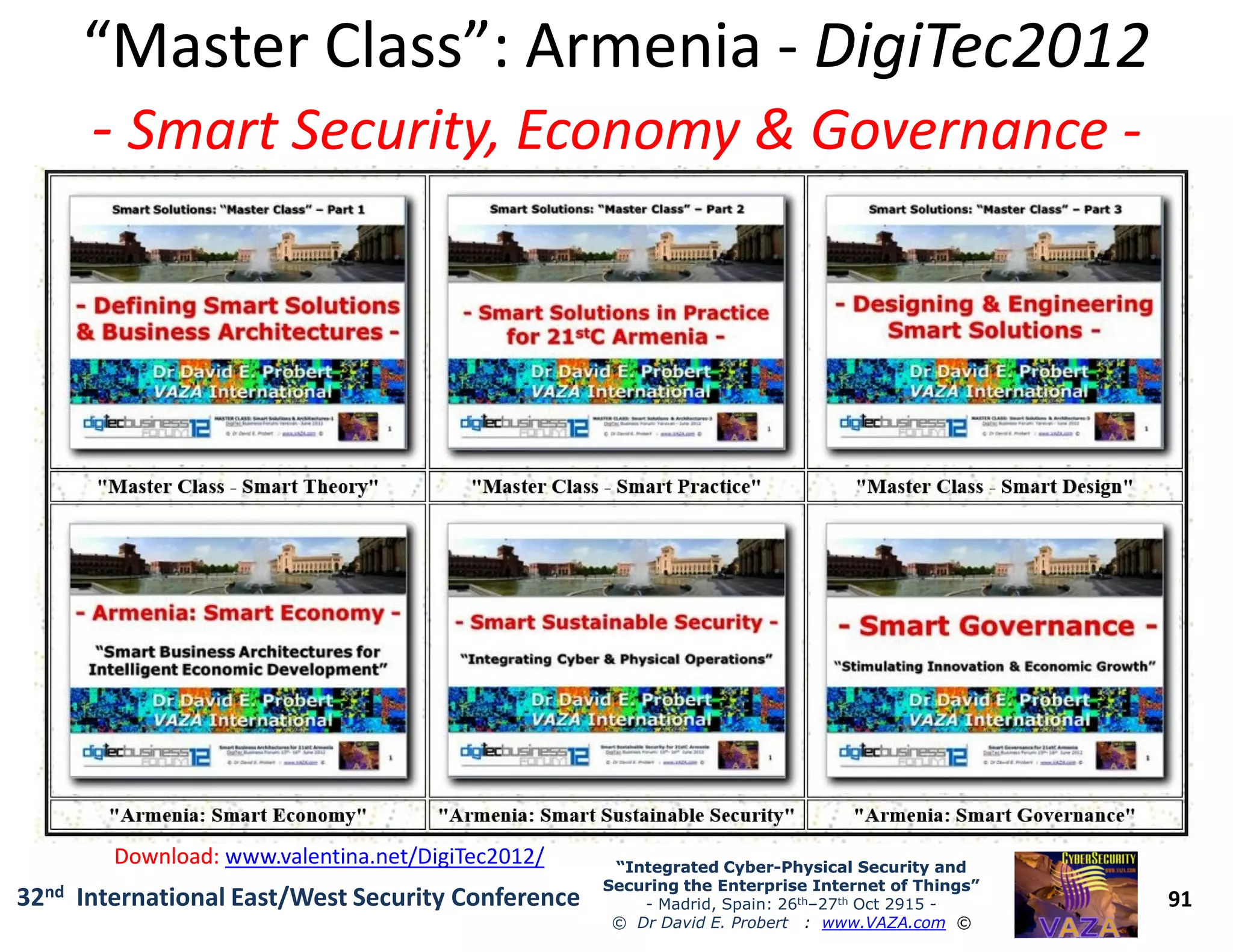 “Master Class”: Armenia“Master Class”: Armenia -- DigiTec2012DigiTec2012
-- Smart Security, Economy & GovernanceSmart Security, Economy & Governance --
91
“Integrated Cyber“Integrated Cyber--Physical Security andPhysical Security and
Securing the Enterprise Internet of Things”Securing the Enterprise Internet of Things”
- Madrid, Spain: 26th–27th Oct 2915 -
© Dr David E. Probert : www.VAZA.com ©
32nd International East/West Security Conference
Download:Download: www.valentina.net/DigiTec2012/
 