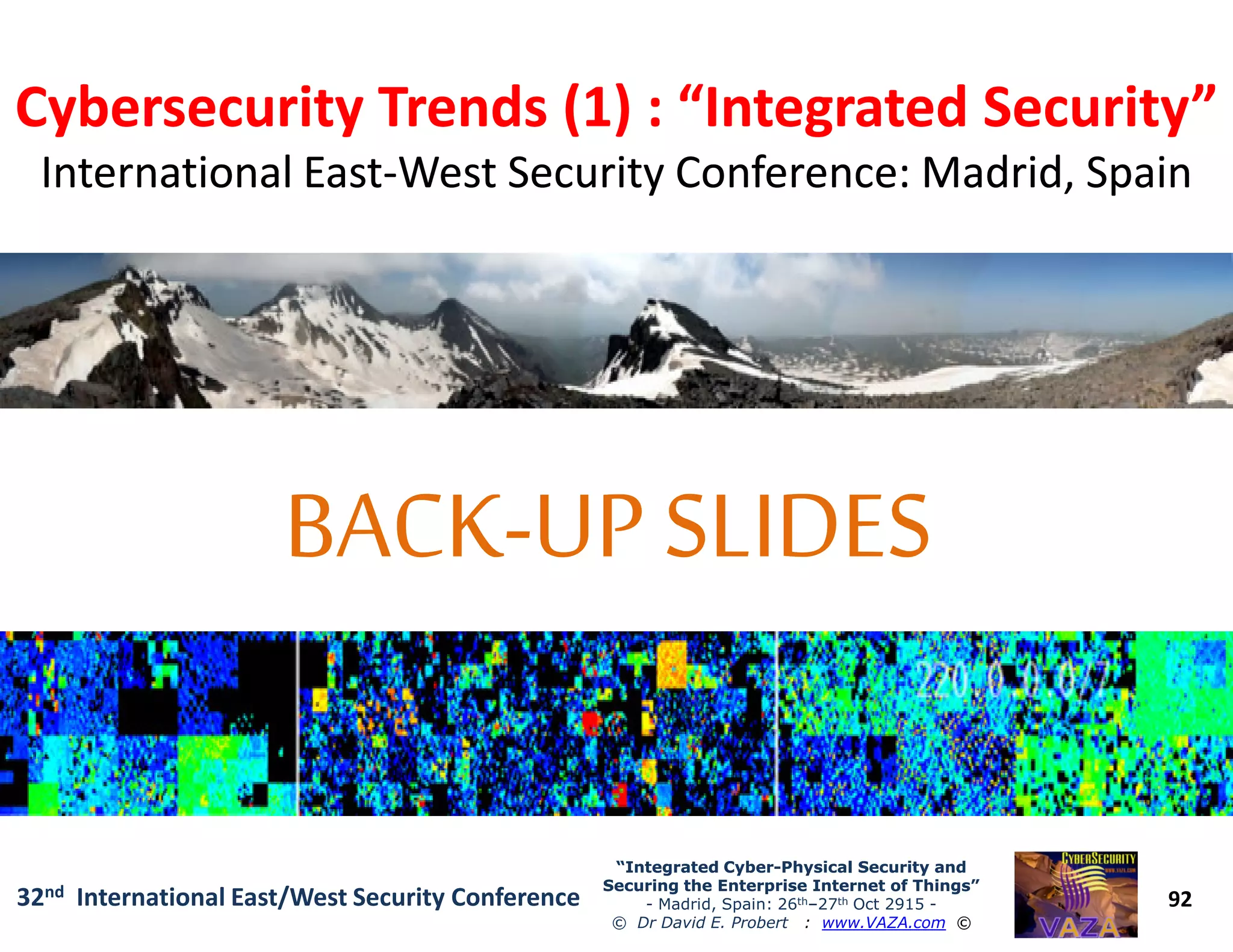 Cybersecurity Trends (1) : “Integrated Security”Cybersecurity Trends (1) : “Integrated Security”
International EastInternational East--West Security Conference: Madrid, SpainWest Security Conference: Madrid, Spain
92
“Integrated Cyber“Integrated Cyber--Physical Security andPhysical Security and
Securing the Enterprise Internet of Things”Securing the Enterprise Internet of Things”
- Madrid, Spain: 26th–27th Oct 2915 -
© Dr David E. Probert : www.VAZA.com ©
32nd International East/West Security Conference
 