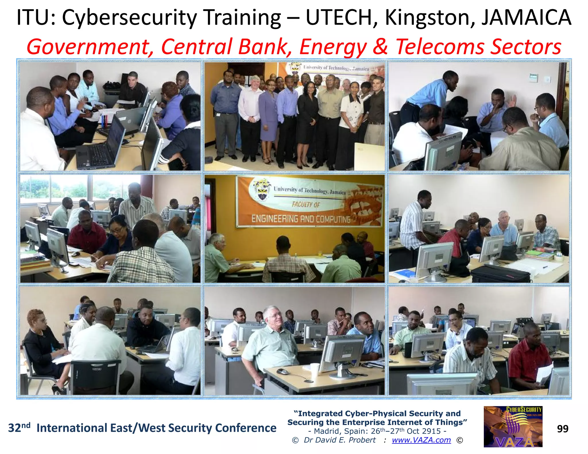 ITU: Cybersecurity TrainingITU: Cybersecurity Training –– UTECH, Kingston, JAMAICAUTECH, Kingston, JAMAICA
Government, Central Bank, Energy & Telecoms SectorsGovernment, Central Bank, Energy & Telecoms Sectors
99
“Integrated Cyber“Integrated Cyber--Physical Security andPhysical Security and
Securing the Enterprise Internet of Things”Securing the Enterprise Internet of Things”
- Madrid, Spain: 26th–27th Oct 2915 -
© Dr David E. Probert : www.VAZA.com ©
32nd International East/West Security Conference
 
