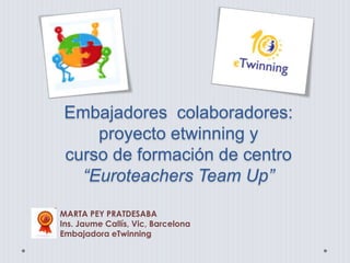 Embajadores colaboradores:
proyecto etwinning y
curso de formación de centro
“Euroteachers Team Up”
MARTA PEY PRATDESABA
Ins. Jaume Callís, Vic, Barcelona
Embajadora eTwinning
 