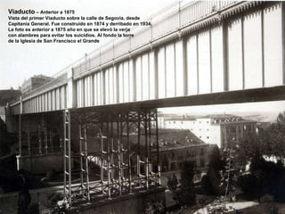 Viaducto  – Anterior a 1875 Vista del primer Viaducto sobre la calle de Segovia, desde Capitanía General. Fue construido en 1874 y derribado en 1934. La foto es anterior a 1875 año en que se elevó la verja con alambres para evitar los suicidios. Al fondo la torre de la Iglesia de San Francisco el Grande  