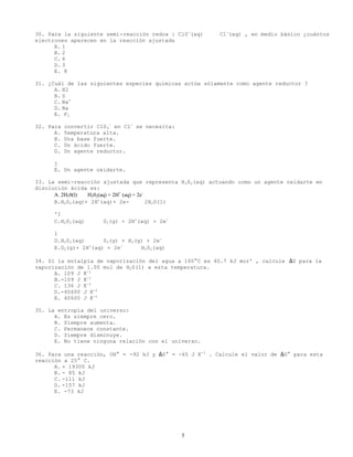5
30. Para la siguiente semi-reacción redox : Cl0-
(aq) ⇔ Cl-
(aq) , en medio básico ¿cuántos
electrones aparecen en la reacción ajustada
A. 1
B. 2
C. 6
D. 3
E. 8
31. ¿Cuál de las siguientes especies químicas actúa sólamente como agente reductor ?
A. H2
B. S
C. Na+
D. Na
E. F2
32. Para convertir C104
-
en Cl-
se necesita:
A. Temperatura alta.
B. Una base fuerte.
C. Un ácido fuerte.
D. Un agente reductor.
j
E. Un agente oxidarte.
33. La semi-reacción ajustada que representa H202(aq) actuando como un agente oxidarte en
disolución ácida es:
A. 2H20(l) ⇔ H202(aq) + 2H+
(aq) + 2e-
B.H202(aq)+ 2H+
(aq)+ 2e- ⇔ 2H20(1)
'I
C.H202(aq) ⇔ 02(g) + 2H+
(aq) + 2e-
1
D.H202(aq) ⇔ 02(g) + H2(g) + 2e-
E.02(g)+ 2H+
(aq) + 2e-
⇔ H202(aq)
34. Si la entalpía de vaporización del agua a 100°C es 40.7 kJ mor' , calcule ∆S para la
vaporización de 1.00 mol de H20(1) a esta temperatura.
A. 109 J K-1
B.-109 J K-1
C. 136 J K-1
D.-40600 J K-1
E. 40600 J K-1
35. La entropía del universo:
A. Es siempre cero.
B. Siempre aumenta.
C. Permanece constante.
D. Siempre disminuye.
E. No tiene ninguna relación con el universo.
36. Para una reacción, OH° = -92 kJ y ∆S° = -65 J K-1
. Calcule el valor de ∆G° para esta
reacción a 25° C.
A. + 19300 kJ
B. - 85 kJ
C. -111 kJ
D. -157 kJ
E. -73 kJ
 