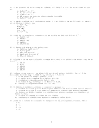 6
37. Si el producto de solubilidad del AgBr(s) es 5.0x10-13
a 25°C, su solubilidad en agua
es:
A. 2.5x10-6
mol L-1
B. 7. lx 10-7
mol L-1
C. 1.4x10-6
mol L-1
D. El bromuro de plata es completamente insoluble
E. 2.5x10-13
mol L-1
38. La relación entre la solubilidad en agua, s, y el producto de solubilidad, K ps para el
sólido iónico Fe(OH)3(s) es:
A. 9s4
= Kps
B. 3s4
= Kps
C.3s2
= Kps
D.s = Kps
E. 27s4
= Kps
39. ¿Cuál de los siguientes compuestos no es soluble en NaOH(aq) 2.0 mol L -1
?
A. Fe(OH)3
(s)
B. NaOH(s)
C. Be(OH)2(s)
D. NaCl(s)
E. CH3COOH(1)
40. El bromuro de plata es más soluble en:
A. NaCl(aq) 0,10 mol L-1
B. H20(1) pura
C. HN03(aq) diluído
D. AgN03(aq) 0,10 mol L-1
E. NH3(aq) diluido
41. Calcule el pH de una disolución saturada de Ca(OH)2 si su producto de solubilidad de es
5.5x10-6
.
A. 11.28
B. 8.72
C. 12.04
D. 12.34
E. 13.00
42. Indique lo que ocurre si se añade 0.01 mol de sal soluble Cu(C10 4)2 (s) a 1 L de
disolución de NaI03 (aq) 0,0010 M. Kps (Cu(I03)2) = 7.4x10'8
A. No se producirá ninguna precipitación.
B. El valor de Kps aumenta en un factor de 0.14.
C. Precipitará espontáneamente NaCl04 (s).
D. El valor de Kps disminuye en un factor de 0.14.
F. Precipitará espontáneamente Cu(I03)2 (s).
43. Un hidróxido metálico anfótero se caracteriza porque es:
A. Soluble en ácidos y bases fuertes pero insoluble en disoluciones acuosas neutras.
B. Soluble en ácidos y bases fuertes y también en disoluciones acuosas neutras.
C. Soluble en ácidos fuertes y en disoluciones acuosas neutras pero insoluble en
bases fuertes.
D. Soluble únicamente en exceso de base fuerte.
E. Insoluble en disoluciones acuosas a cualquier valor de pH.
44. ¿Cuál es el estado de oxidación del manganeso en el permanganato potásico, KMn0 4?
A.-8
B. +7
C. -7
D. +16
E. +8
 