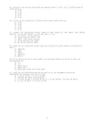 7
45. Calcule el pH de una disolución de acetato sódico 1.0 M . Ka = 1.7x10-5 para el
ácido acético.
A. 9.38
B. 2.38
C. 5.38
D. 4.77
E. 7.00
46-. El pH de una disolución 1.0x10-8 M del ácido fuerte HCl es:
A. 6.98
B. 8.00
C. 7.00
D. 1.00
E. 10.00
47. Ordene los siguientes ácidos desde el más fuerte al más débil. pKa (ácido
acético) = 4.76; pKa (HS04) = 1.99; pKa (HF) = 3.17.
A. HF, HS04-
, ácido acético
B. Acido acético, HS04-
, HF
C. HS04-
, HF, ácido acético
D. Acido acético, HF, HS04-
E. HF, ácido acético, HS04-
48. ¿Cuál de las siguientes sales forma una disolución ácida cuando se disuelve en
agua ?
A. (NH4)3P04
B. NH4F
C. NH4CN
D. (NH4)2C03
E. (NH4)2S
49. En la valoración de un ácido débil con una base fuerte, el pH en el punto de
equivalencia es:
A. 14
B. 7.0
C. Menor que 7
D. Mayor que 7
E. Igual que el pKa del ácido débil
50. ¿Cuál de las siguientes mezclas acuosas no es una verdadera disolución
reguladora?.El volumen total es un litro.
A. 1.0 mol de NH3 + 0.5 mol de KOH
B. Ninguna de estas disoluciones.
C. 1.0 mol de NH3 + 0.5 mol de HCI D. 1.0 mol de NH3 + 0.5 mol de NH4Cl
E. 1.0 mol de NH4C1 + 0.5 mol de KOH
 