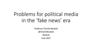 Problems for political media
in the ‘fake news’ era
Professor Charlie Beckett
@CharlieBeckett
Madrid
June 2017
 