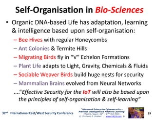 SelfSelf--Organisation inOrganisation in BioBio--SciencesSciences
• Organic DNA-based Life has adaptation, learning
& intelligence based upon self-organisation:
–– Bee HivesBee Hives with regular Honeycombs
–– Ant ColoniesAnt Colonies & Termite Hills
–– Migrating BirdsMigrating Birds fly in “V” Echelon Formations
19
“Advanced Enterprise Cybersecurity“Advanced Enterprise Cybersecurity ––
Artificial Intelligence & Machine Learning”Artificial Intelligence & Machine Learning”
- Madrid, Spain: 26th – 27th Oct 2915 -
© Dr David E. Probert : www.VAZA.com ©
32nd International East/West Security Conference
–– Migrating BirdsMigrating Birds fly in “V” Echelon Formations
–– Plant LifePlant Life adapts to Light, Gravity, Chemicals & Fluids
–– Sociable Weaver BirdsSociable Weaver Birds build huge nests for security
–– Mammalian BrainsMammalian Brains evolved from Neural Networks
....”Effective Security for theEffective Security for the IoTIoT will also be based uponwill also be based upon
the principles of selfthe principles of self--organisation & selforganisation & self--learning”learning”
 