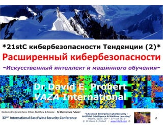 *21stC кибербезопасности Тенденции (2)**21stC кибербезопасности Тенденции (2)*
Расширенный кибербезопасностиРасширенный кибербезопасности
2
“Advanced Enterprise Cybersecurity“Advanced Enterprise Cybersecurity ––
Artificial Intelligence & Machine Learning”Artificial Intelligence & Machine Learning”
- Madrid, Spain: 26th – 27th Oct 2915 -
© Dr David E. Probert : www.VAZA.com ©
32nd International East/West Security Conference
Расширенный кибербезопасностиРасширенный кибербезопасности
--Искусственный интеллект и машинного обученияИскусственный интеллект и машинного обучения--
Dr David E. ProbertDr David E. Probert
VAZAVAZA InternationalInternational
Dr David E. ProbertDr David E. Probert
VAZAVAZA InternationalInternational
Dedicated to GrandDedicated to Grand--Sons: Ethan, Matthew & RoscoeSons: Ethan, Matthew & Roscoe –– To their Secure Future!To their Secure Future!
 