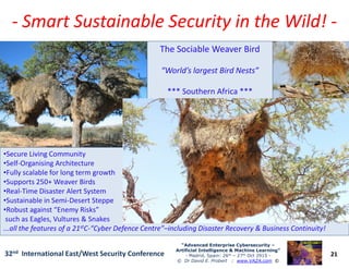 -- Smart Sustainable Security in the Wild!Smart Sustainable Security in the Wild! --
The Sociable Weaver Bird
“World’s largest Bird Nests”
*** Southern Africa ***
21
“Advanced Enterprise Cybersecurity“Advanced Enterprise Cybersecurity ––
Artificial Intelligence & Machine Learning”Artificial Intelligence & Machine Learning”
- Madrid, Spain: 26th – 27th Oct 2915 -
© Dr David E. Probert : www.VAZA.com ©
32nd International East/West Security Conference
•Secure Living Community
•Self-Organising Architecture
•Fully scalable for long term growth
•Supports 250+ Weaver Birds
•Real-Time Disaster Alert System
•Sustainable in Semi-Desert Steppe
•Robust against “Enemy Risks”
such as Eagles, Vultures & Snakes
...all the features of a 21stC-“Cyber Defence Centre”–including Disaster Recovery & Business Continuity!
 