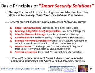 Basic Principles ofBasic Principles of ““Smart Security Solutions”Smart Security Solutions”
• The Application of Artificial Intelligence and Machine Learning
allows us to develop “Smart Security Solutions” as follows:
……..Smart Security Solutions typically possess the following features:……..Smart Security Solutions typically possess the following features:
1)1) SpaceSpace--Time Awareness:Time Awareness: Location (GPS) & Real-Time Clocks
2)2) Learning, Adaptation & SelfLearning, Adaptation & Self--Organisation:Organisation: Real-Time Intelligence
3)3) Massive Memory & Storage:Massive Memory & Storage: Local & Remote Cloud Storage
4)4) Sustainability:Sustainability: Embedded Security – Everywhere in the Network!
27
“Advanced Enterprise Cybersecurity“Advanced Enterprise Cybersecurity ––
Artificial Intelligence & Machine Learning”Artificial Intelligence & Machine Learning”
- Madrid, Spain: 26th – 27th Oct 2915 -
© Dr David E. Probert : www.VAZA.com ©
32nd International East/West Security Conference
4)4) Sustainability:Sustainability: Embedded Security – Everywhere in the Network!
5)5) Scalable Networked Architecture:Scalable Networked Architecture: Smart Architectures will need to
scale in space & time from micro cells to macro solutions
6)6) Decision Focus:Decision Focus: “Knowledge Lens” for Data Mining & “Big Data”
from Social Networks, Search & On-Line Commerce
7)7) Systems Integration:Systems Integration: Cyber and Physical Solutions & Operations
………Now we’ll consider how such Smart AI………Now we’ll consider how such Smart AI--based Features can bebased Features can be
designed & engineered into future 21designed & engineered into future 21ststC Cybersecurity Toolkits...C Cybersecurity Toolkits...
 
