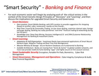 “Smart Security”“Smart Security” -- Banking and FinanceBanking and Finance
• For each economic sector we’ll begin by analysing each of the critical sectors in the
context of the Smart Genetic Design Principles of “Decisions” and “Learning”, and then
discuss the implications for upgraded Smart Security and Governance:
–– Smart Decisions:Smart Decisions:
•• GeoGeo--Location:Location: Smart Mobile Banking, with GPS Location to provide suggestions for shopping
(based on profile), cafes, restaurants, nearby on-line friends…
•• RealReal--Time:Time: Financial & Commodity Trading, on-line share dealing, maximise interest rates, foreign
exchange dealing. Banking has really pioneered “real-time” financial trading & networking during
last 30 years!
•• Knowledge Lens:Knowledge Lens: Deep Data Mining, Business Intelligence2.0 and CRM (Customer Relationship
Management for Banking & Investment Clients
–– Smart Learning:Smart Learning:
45
“Advanced Enterprise Cybersecurity“Advanced Enterprise Cybersecurity ––
Artificial Intelligence & Machine Learning”Artificial Intelligence & Machine Learning”
- Madrid, Spain: 26th – 27th Oct 2915 -
© Dr David E. Probert : www.VAZA.com ©
32nd International East/West Security Conference
–– Smart Learning:Smart Learning:
•• Adaptation & SelfAdaptation & Self--Organisation:Organisation: Investment Banks have pioneered applications of Smart Neural
Network Apps, Adaptive Trading and Real-Time Risk Management.
•• Massive Memory & Storage:Massive Memory & Storage: Secure Resilient Databases are Fundamental to Banking
•• Scalable Architecture:Scalable Architecture: Banks are moving from “bricks & mortar” to global scalable networks, and
most now provide mobile & home banking “apps” and highly secure on-line account services
–– Smart Sustainable SecuritySmart Sustainable Security Encryption, Portable Pin Pads, Biometrics, Cyber Risk
Management
–– Smart Governance, Management and Operations :Smart Governance, Management and Operations : Data Integrity, Compliance & Audit,
New Financial Regulations
 