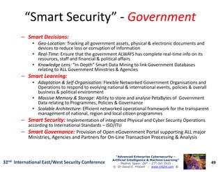 “Smart Security”“Smart Security” -- GovernmentGovernment
–– Smart Decisions:Smart Decisions:
•• GeoGeo--Location:Location: Tracking all government assets, physical & electronic documents and
devices to reduce loss or corruption of information
•• RealReal--Time:Time: Ensure that the government ALWAYS has complete real-time info on its
resources, staff and financial & political affairs
•• Knowledge Lens:Knowledge Lens: “In-Depth” Smart Data Mining to link Government Databases
relating to ALL Government Ministries & Agencies
–– Smart Learning:Smart Learning:
•• Adaptation & SelfAdaptation & Self--Organisation:Organisation: Flexible Networked Government Organisations and
Operations to respond to evolving national & international events, policies & overall
49
“Advanced Enterprise Cybersecurity“Advanced Enterprise Cybersecurity ––
Artificial Intelligence & Machine Learning”Artificial Intelligence & Machine Learning”
- Madrid, Spain: 26th – 27th Oct 2915 -
© Dr David E. Probert : www.VAZA.com ©
32nd International East/West Security Conference
Operations to respond to evolving national & international events, policies & overall
business & political environment
•• Massive Memory & Storage:Massive Memory & Storage: Ability to store and analyse PetaBytes of Government
Data relating to Programmes, Policies & Governance
•• Scalable ArchitectureScalable Architecture: Efficient networked operational framework for the transparent
management of national, region and local citizen programmes
–– Smart Security:Smart Security: Implementation of integrated Physical and Cyber Security Operations
according to International Standards – ISO/ITU
–– Smart Governance:Smart Governance: Provision of Open eGovernment Portal supporting ALL major
Ministries, Agencies and Partners for On-Line Transaction Processing & Analysis
 
