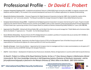 Professional ProfileProfessional Profile -- Dr David E. ProbertDr David E. Probert
Computer Integrated Telephony (CIT)Computer Integrated Telephony (CIT) – Established and led British Telecom’s £25M EIGER Project during the mid-1980s’ to integrate computers with
telephone switches (PABX’s). This resulted in the successful development and launch of CIT software applications for telesales & telemarketing
Blueprint for Business CommunitiesBlueprint for Business Communities – Visionary Programme for Digital Equipment Corporation during late-1980’s that included the creation of the
“knowledge lens” and “community networks”. The Blueprint provided the strategic framework for Digital’s Value-Added Networks Business
European Internet Business Group (EIBGEuropean Internet Business Group (EIBG)) – Established and led Digital Equipment Corporation’s European Internet Group for 5 years. Projects included
support for the national Internet infrastructure for countries across EMEA as well as major enterprise, government & educational Intranet deployments.
Dr David Probert was a sponsoring member of the European Board for Academic & Research Networking (EARN/TERENA) for 7 years (1991 1998)
Supersonic Car (Supersonic Car (ThrustSSCThrustSSC)) – Worked with Richard Noble OBE, and the Mach One Club to set up and manage the 1st Multi-Media and e-Commerce Web-
Site for the World’s 1st Supersonic Car – ThrustSSC – for the World Speed Record.
Secure Wireless NetworkingSecure Wireless Networking – Business Director & VP for Madge Networks to establish a portfolio of innovative fully secure wireless Wi-Fi IEEE802.11
83
“Advanced Enterprise Cybersecurity“Advanced Enterprise Cybersecurity ––
Artificial Intelligence & Machine Learning”Artificial Intelligence & Machine Learning”
- Madrid, Spain: 26th – 27th Oct 2915 -
© Dr David E. Probert : www.VAZA.com ©
32nd International East/West Security Conference
Secure Wireless NetworkingSecure Wireless Networking – Business Director & VP for Madge Networks to establish a portfolio of innovative fully secure wireless Wi-Fi IEEE802.11
networking products with technology partners from both UK and Taiwan.
Networked Enterprise SecurityNetworked Enterprise Security - Appointed as the New Products Director (CTO) to the Management Team of the Blick Group plc with overall
responsibility for 55 professional engineers & a diverse portfolio of hi-tech security products.
Republic of GeorgiaRepublic of Georgia – Senior Security Adviser – Appointed by the European Union to investigate and then to make recommendations on all aspects of IT
security, physical security and BCP/DR relating to the Georgian Parliament.
UN/ITUUN/ITU – Senior Adviser – Development of Cybersecurity Infrastructure, Standards, Policies, & Organisations in countries within both Europe & Americas
Dr David E. Probert is a Fellow of the Royal Statistical Society. He has a 1Dr David E. Probert is a Fellow of the Royal Statistical Society. He has a 1stst Class Honours Degree in Mathematics (BristolClass Honours Degree in Mathematics (Bristol
University) & PhD from Cambridge University in SelfUniversity) & PhD from Cambridge University in Self--Organising Systems (Evolution of Stochastic Automata) , and hisOrganising Systems (Evolution of Stochastic Automata) , and his
full professional biography is featured in the Marquis Directory of Who’s Who in the World: 2007full professional biography is featured in the Marquis Directory of Who’s Who in the World: 2007--2016 Editions2016 Editions.
 